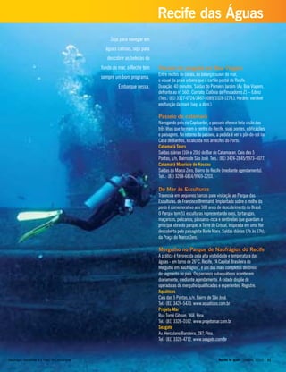 Seja para navegar em
águas calmas, seja para
descobrir as belezas do
fundo do mar, o Recife tem
sempre um bom programa.
Embarque nessa.
Passeio de jangada em Boa Viagem
Entre recifes de corais, ao balanço suave do mar,
o visual da praia urbana que é cartão postal do Recife.
Duração: 40 minutos. Saídas do Primeiro Jardim (Av. Boa Viagem,
defronte ao n° 560). Contato: Colônia de Pescadores Z1 – Ediniz
(Tels.: (81) 3327-0724/3467-5089/3328-1278.). Horário: variável
em função da maré (seg. a dom.).
Passeio de catamarã
Navegando pelo rio Capibaribe, o passeio oferece bela visão das
três ilhas que formam o centro do Recife, suas pontes, edificações
e paisagens. No retorno do passeio, a pedida é ver o pôr-do-sol na
Casa de Banhos, localizada nos arrecifes do Porto.
Catamarã Tours
Saídas diárias (16h e 20h) do Bar do Catamaran. Cais das 5
Pontas, s/n, Bairro de São José. Tels.: (81) 3424-2845/9973-4077.
Catamarã Maurício de Nassau
Saídas do Marco Zero, Bairro do Recife (mediante agendamento).
Tels.: (81) 3268-6814/9969-2203.
Do Mar às Esculturas
Travessia em pequenos barcos para visitação ao Parque das
Esculturas, de Francisco Brennand. Implantado sobre o molhe do
porto é comemorativo aos 500 anos de descobrimento do Brasil.
O Parque tem 51 esculturas representando ovos, tartarugas,
maçaricos, pelicanos, pássaros-roca e sentinelas que guardam a
principal obra do parque, a Torre de Cristal, inspirada em uma flor
descoberta pelo paisagista Burle Marx. Saídas diárias (7h às 17h),
da Praça do Marco Zero.
Mergulho no Parque de Naufrágios do Recife
A prática é favorecida pela alta visibilidade e temperatura das
águas - em torno de 26°C. Recife, “A Capital Brasileira do
Mergulho em Naufrágios”, é um dos mais completos destinos
do segmento no país. Os passeios subaquáticos acontecem
diariamente, mediante agendamento. A cidade dispõe de
operadoras de mergulho qualificadas e experientes. Registre.
Aquáticos
Cais das 5 Pontas, s/n, Bairro de São José.
Tel.: (81) 3424-5470. www.aquaticos.com.br
Projeto Mar
Rua Tomé Gibson, 368, Pina.
Tel.: (81) 3326-0162. www.projetomar.com.br
Seagate
Av. Herculano Bandeira, 287, Pina.
Tel.: (81) 3328-4712. www.seagate.com.br
Recife te quer - janeiro, 2010 | 31
Recife das Águas
Naufrágio Servemar X | Foto: Ary Amarante
 