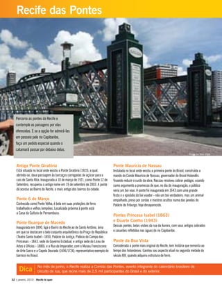 Percorra as pontes do Recife e
contemple as paisagens por elas
oferecidas. E se a opção for admirá-las
em passeio pelo rio Capibaribe,
faça um pedido especial quando o
catamarã passar por debaixo delas.
Antiga Ponte Giratória
Está situada no local onde existiu a Ponte Giratória (1923), a qual,
abrindo-se, dava passagem às barcaças carregadas de açúcar para o
cais de Santa Rita. Inaugurada a 10 de março de 1971, como Ponte 12 de
Setembro, recuperou o antigo nome em 19 de setembro de 2003. A ponte
dá acesso ao Bairro do Recife, o mais antigo dos bairros da cidade.
Ponte 6 de Março
Conhecida como Ponte Velha, é bela em suas proteções de ferro
trabalhado e velhos lampiões. Localizada próxima à ponte está
a Casa da Cultura de Pernambuco.
Ponte Buarque de Macedo
Inaugurada em 1890, liga o Bairro do Recife ao de Santo Antônio, área
em que se destacam o belo conjunto arquitetônico da Praça da República
(Teatro Santa Isabel - 1850, Palácio da Justiça, Palácio do Campo das
Princesas - 1843, sede do Governo Estadual, e antiga sede do Liceu de
Artes e Ofícios - 1880); e a Rua do Imperador, com o Museu Franciscano
de Arte Sacra e a Capela Dourada (1696/1724), representativo exemplo do
barroco no Brasil.
Ponte Maurício de Nassau
Instalada no local onde existiu a primeira ponte do Brasil, construída a
mando do Conde Maurício de Nassau, governador do Brasil Holandês.
Visando reduzir o custo da obra, Nassau resolveu cobrar pedágio, usando
como argumento a promessa de que, no dia da inauguração, o público
veria um boi voar. A ponte foi inaugurada em 1643 com uma grande
festa e o episódio do boi voador - não um boi verdadeiro, mas um animal
empalhado, preso por cordas e mastros ocultos numa das janelas do
Palácio de Friburgo, hoje desaparecido.
Pontes Princesa Isabel (1863)
e Duarte Coelho (1943)
Dessas pontes, belas visões da rua da Aurora, com seus antigos sobrados
e casarões refletidos nas águas do rio Capibaribe.
Ponte da Boa Vista
Considerada a ponte mais original do Recife, tem história que remonta ao
tempo dos holandeses. Ganhou seu aspecto atual na segunda metade do
século XIX, quando adquiriu estrutura de ferro.
No mês de junho, o Recife realiza a Corrida das Pontes, evento integrante do calendário brasileiro de
circuito de rua, que reúne mais de 2,5 mil participantes do Brasil e do exterior.Dica
32 | janeiro, 2010 - Recife te quer
Recife das Pontes
Ponte da Boa Vista
 