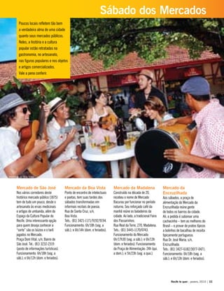 Poucos locais refletem tão bem
a verdadeira alma de uma cidade
quanto seus mercados públicos.
Neles, a história e a cultura
popular estão retratadas na
gastronomia, no artesanato,
nas figuras populares e nos objetos
e artigos comercializados.
Vale a pena conferir.
Mercado de São José
Nos vários corredores deste
histórico mercado público (1875)
tem de tudo um pouco, desde o
artesanato às ervas medicinais
e artigos de umbanda, além do
Espaço da Cultura Popular do
Recife. Uma interessante opção
para quem deseja conhecer a
“sorte” são os búzios e o tarô
jogados no Mercado.
Praça Dom Vital, s/n, Bairro de
São José. Tel.: (81) 3232-2319
(posto de informações turísticas).
Funcionamento: 6h/18h (seg. a
sáb.); e 6h/12h (dom. e feriados).
Mercado da Boa Vista
Ponto de encontro de intelectuais
e poetas, tem suas tardes dos
sábados transformadas em
informais recitais de poesia.
Rua de Santa Cruz, s/n,
Boa Vista.
Tels.: (81) 3421-1171/9192/9194.
Funcionamento: 6h/18h (seg. a
sáb.); e 6h/14h (dom. e feriados).
Mercado da Madalena
Construído na década de 20,
recebeu o nome de Mercado
Bacurau por funcionar no período
noturno. Seu reforçado café da
manhã reúne os baladeiros da
cidade. Ao lado, a tradicional Feira
dos Passarinhos.
Rua Real da Torre, 270, Madalena.
Tels.: (81) 3445-1170/0743.
Funcionamento do Mercado:
6h/17h30 (seg. a sáb.); e 6h/13h
(dom. e feriados). Funcionamento
da Praça de Alimentação: 24h (qui.
a dom.); e 5h/23h (seg. a qua.).
Mercado da
Encruzilhada
Aos sábados, a praça de
alimentação do Mercado da
Encruzilhada reúne gente
de todos os bairros da cidade.
Ali, a pedida é saborear uma
cachacinha – tem as melhores do
Brasil – e provar de pratos típicos
a bolinhos de bacalhau de receita
tipicamente portuguesa.
Rua Dr. José Maria, s/n,
Encruzilhada.
Tels.: (81) 3427-6182/3077-0471.
Funcionamento: 6h/18h (seg. a
sáb.); e 6h/13h (dom. e feriados).
Recife te quer - janeiro, 2010 | 33
Sábado dos Mercados
Mercado da Boa Vista
 