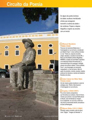 Em alguns dos pontos turísticos
da cidade, esculturas imortalizando
artistas que conseguiram
transmitir a essência da cidade e
dos recifenses. Prepare a máquina
fotográfica e registre seu encontro
com um imortal.
1 Manuel Bandeira
(1886/1968)
Precursor do movimento Modernista, é
homenageado na rua da Aurora, considerada
por Gilberto Freyre “a mais recifense de todas
as ruas”. Nesta via, especiais encantos:
antigos sobrados e casarões do século XIX, o
Museu de Arte Moderna Aloísio Magalhães -
MAMAM, os prédios da Assembleia Legislativa
e do tradicional Ginásio Pernambucano, a
monumental figura do caranguejo, retratada
através da escultura coletiva “Carne da Minha
Perna”, uma homenagem ao movimento
manguebeat, e o Cais da Aurora. Além de
poeta, foi jornalista, cronista, ensaísta, tradutor,
professor de Literatura e membro da Academia
Brasileira de Letras.
2 João Cabral de Melo Neto
(1920/1999)
Um dos maiores poetas brasileiros e autor da
antológica obra “Morte e Vida Severina”,
é homenageado na rua da Aurora.
3 Capiba (1904/1997)
Foi um dos maiores compositores
que Pernambuco já conheceu. Autor de frevos
imortais que animam o Carnaval Multicultural
do Recife, está imortalizado às margens
do rio Capibaribe, na rua do Sol, cenário da
reta final do monumental desfile carnavalesco
do Galo da Madrugada.
4 Mauro Mota (1911/1984)
Jornalista, poeta e ensaísta, autor de obras
como “Elegias”, “Imagens do Nordeste” e
38 | janeiro, 2010 - Recife te quer38 | janeiro, 2010 - Recife te quer
Circuito da Poesia
Escultura de Ascenso Ferreira
 