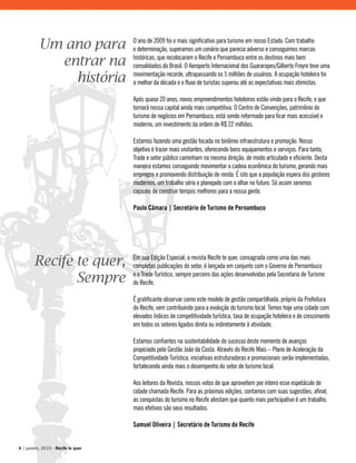 Em sua Edição Especial, a revista Recife te quer, consagrada como uma das mais
completas publicações do setor, é lançada em conjunto com o Governo de Pernambuco
e o Trade Turístico, sempre parceiro das ações desenvolvidas pela Secretaria de Turismo
do Recife.
É gratificante observar como este modelo de gestão compartilhada, próprio da Prefeitura
do Recife, vem contribuindo para a evolução do turismo local. Temos hoje uma cidade com
elevados índices de competitividade turística, taxa de ocupação hoteleira e de crescimento
em todos os setores ligados direta ou indiretamente à atividade.
Estamos confiantes na sustentabilidade do sucesso deste momento de avanços
propiciado pela Gestão João da Costa. Através do Recife Mais – Plano de Aceleração da
Competitividade Turística, iniciativas estruturadoras e promocionais serão implementadas,
fortalecendo ainda mais o desempenho do setor de turismo local.
Aos leitores da Revista, nossos votos de que aproveitem por inteiro esse espetáculo de
cidade chamada Recife. Para as próximas edições, contamos com suas sugestões; afinal,
as conquistas do turismo no Recife atestam que quanto mais participativo é um trabalho,
mais efetivos são seus resultados.
Samuel Oliveira | Secretário de Turismo do Recife
O ano de 2009 foi o mais significativo para turismo em nosso Estado. Com trabalho
e determinação, superamos um cenário que parecia adverso e conseguimos marcas
históricas, que recolocaram o Recife e Pernambuco entre os destinos mais bem
consolidados do Brasil. O Aeroporto Internacional dos Guararapes/Gilberto Freyre teve uma
movimentação recorde, ultrapassando os 5 milhões de usuários. A ocupação hoteleira foi
a melhor da década e o fluxo de turistas superou até as expectativas mais otimistas.
Após quase 20 anos, novos empreendimentos hoteleiros estão vindo para o Recife, o que
tornará nossa capital ainda mais competitiva. O Centro de Convenções, patrimônio do
turismo de negócios em Pernambuco, está sendo reformado para ficar mais acessível e
moderno, um investimento da ordem de R$ 22 milhões.
Estamos fazendo uma gestão focada no binômio infraestrutura e promoção. Nosso
objetivo é trazer mais visitantes, oferecendo bons equipamentos e serviços. Para tanto,
Trade e setor público caminham na mesma direção, de modo articulado e eficiente. Desta
maneira estamos conseguindo movimentar a cadeia econômica do turismo, gerando mais
empregos e promovendo distribuição de renda. É isto que a população espera dos gestores
modernos, um trabalho sério e planejado com o olhar no futuro. Só assim seremos
capazes de construir tempos melhores para a nossa gente.
Paulo Câmara | Secretário de Turismo de Pernambuco
Recife te quer,
Sempre
Um ano para
entrar na
história
4 | janeiro, 2010 - Recife te quer
 