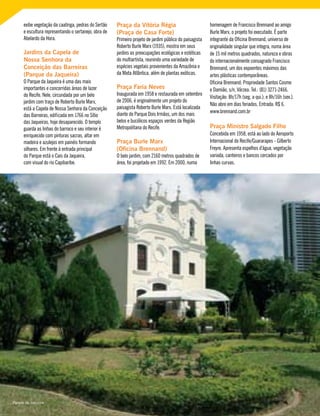 exibe vegetação da caatinga, pedras do Sertão
e escultura representando o sertanejo, obra de
Abelardo da Hora.
Jardins da Capela de
Nossa Senhora da
Conceição das Barreiras
(Parque da Jaqueira)
O Parque da Jaqueira é uma das mais
importantes e concorridas áreas de lazer
do Recife. Nele, circundada por um belo
jardim com traço de Roberto Burle Marx,
está a Capela de Nossa Senhora da Conceição
das Barreiras, edificada em 1766 no Sítio
das Jaqueiras, hoje desaparecido. O templo
guarda as linhas do barroco e seu interior é
enriquecido com pinturas sacras, altar em
madeira e azulejos em painéis formando
silhares. Em frente à entrada principal
do Parque está o Cais da Jaqueira,
com visual do rio Capibaribe.
Praça da Vitória Régia
(Praça de Casa Forte)
Primeiro projeto de jardim público do paisagista
Roberto Burle Marx (1935), mostra em seus
jardins as preocupações ecológicas e estéticas
do multiartista, reunindo uma variedade de
espécies vegetais provenientes da Amazônia e
da Mata Atlântica, além de plantas exóticas.
Praça Faria Neves
Inaugurada em 1958 e restaurada em setembro
de 2006, é originalmente um projeto do
paisagista Roberto Burle Marx. Está localizada
diante do Parque Dois Irmãos, um dos mais
belos e bucólicos espaços verdes da Região
Metropolitana do Recife.
Praça Burle Marx
(Oficina Brennand)
O belo jardim, com 2160 metros quadrados de
área, foi projetado em 1992. Em 2000, numa
homenagem de Francisco Brennand ao amigo
Burle Marx, o projeto foi executado. É parte
integrante da Oficina Brennand, universo de
originalidade singular que integra, numa área
de 15 mil metros quadrados, natureza e obras
do internacionalmente consagrado Francisco
Brennand, um dos expoentes máximos das
artes plásticas contemporâneas.
Oficina Brennand: Propriedade Santos Cosme
e Damião, s/n, Várzea. Tel.: (81) 3271-2466.
Visitação: 8h/17h (seg. a qui.); e 8h/16h (sex.).
Não abre em dias feriados. Entrada: R$ 6.
www.brennand.com.br
Praça Ministro Salgado Filho
Concebida em 1958, está ao lado do Aeroporto
Internacional do Recife/Guararapes - Gilberto
Freyre. Apresenta espelhos d’água, vegetação
variada, canteiros e bancos cercados por
linhas curvas.
Parque da Jaqueira
 