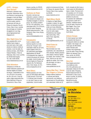 A.P.S – Amigos
Para Sempre
Dedicado a passeios mais
tranquilos, desenvolve ritmo
que favorece a percepção da
paisagem e troca de ideias,
integrando os participantes.
Local de saída: próximo
às barracas de frutas do
Parque da Jaqueira, Rua do
Futuro. Dias e hora: manhãs
dos domingos em horários
divulgados em seu blog.
aps-amigosparasempre.
blogspot.com
Bike Night Zona Sul
Seus passeios têm como
objetivo fazer amigos e
promover lazer e bem estar
através de roteiros ciclísticos
variados. Local de saída: Av.
Antônio de Góes, 183 (Posto
Federal Petróleo | Rota da
Natureza). Dias e hora: quintas,
às 20h30 Informações:
Tel.: (81) 3326-6646.
www.rotadanatureza.com.br
Ciclo Adventure
Ultrapassa os limites da
cidade realizando passeios por
diversas regiões do Estado.
As terças, a velocidade vai de
14 a 20 km/h. As quintas,
de 18 a 30 km/h. Local de
saída: antigo restaurante Deu
Bode (defronte à Praça de
Parnamirim). Dias e hora:
terças e quintas, às 20h30.
www.cicloadventure.com.br
Confraria do Pedal
Durante a semana que
antecede o passeio o roteiro é
eleito através de votação com
resultado divulgado no site do
grupo. Os ciclistas pedalam
de 30 a 45 quilômetros, com
velocidade entre 15 e 20 km/h.
Local de saída: Shopping
Recife (estacionamento | loja
Centauro). Dias e hora: terças,
às 20h30.
www.confrariadopedal.com.br
Corujaqueira
Curtir a cidade à noite
fazendo esporte é um dos
lemas dos “Corujas”. Com
velocidade média de 20 km/h,
realiza trajetos entre 25 e
40 quilômetros pela Região
Metropolitana do Recife.
O Corujaqueira deu origem à
maioria dos grupos de ciclismo
da cidade. Local de saída: por
trás da Capela do Parque da
Jaqueira (Av. Rui Barbosa).
Dias e hora: terças, às 21h.
www.corujaqueira.com.br
Maré Bikers
Realiza passeios com dois
graus de dificuldade alternados
a cada semana. O de nível
1 é indicado para iniciantes
e o de nível 2 para os mais
experientes. Local de saída:
próximo às barracas de frutas
do Parque da Jaqueira (Rua do
Futuro). Dias e hora: quartas,
às 20h30.
www.mareciclo.com.br
Night Bikers Recife
O objetivo do Night Bikers
é pedalar e relaxar. Os night
bikers normalmente escolhem
andar por locais diferentes
das rotas usuais e conhecidas.
Local de saída: Igreja
Presbiteriana das Graças
(Rua Santo Elias, 470).
Dias e hora: segundas,
às 20h30.
www.nightbikersrecife.com.br
Pedal Clube de
Pernambuco
Recomendado aos mais
experientes, tem velocidade de
ritmo elevada. Realiza passeios
pela cidade e diversas regiões
do Estado. Sem horários e dias
fixos, informa em seu site a
agenda de saídas. Dia e hora:
aos domingos, em dias e
horários variáveis.
www.pedalclube.com.br
Sonne Bike Tour | Sonne
Tour Viagens e Turismo
Realiza roteiros históricos
e culturais pelo Recife,
percorrendo uma distância
aproximada de 18 quilômetros,
com velocidade média de 10
km/h, duração de três horas e
meia e graus de dificuldade de
baixo a médio. Promove de 6
a 8 paradas com 10 minutos
de permanência nos principais
atrativos do percurso.
Os passeios são viabilizados
para grupos a partir de 5
pessoas, mediante reserva.
Local de saída: Pracinha de
Boa Viagem. Dia e hora:
diariamente, às 7h30.
Tels.: (81) 3466-7925/
9147-0414.
Urbano Corujas
O mesmo grupo que realiza
os passeios das terças do
Corujaqueira dedica as quintas
a trajetos mais longos e de
maior grau de dificuldade,
sendo indicado para
ciclistas mais experientes.
Local de saída: Praça Fleming
(Bairro da Jaqueira). Dia e
hora: quinta, às 20h30.
www.corujaqueira.com.br
Zona Sul
Seus trajetos percorrem
uma distância entre
40 e 50 quilômetros com
velocidade média de 30 km/h.
Local de saída: Shopping
Recife (estacionamento do
McDonald´s). Dias e hora:
terças e quintas, às 20h30.
www.orkut.com.br/
Main#Community.
aspx?cmm=1146683
Teatro de Santa Isabel
Locação
de Bicicletas
Ciclo Adventure
Tel.: (81) 9961-7717.
Hotel Jangadeiro
Tels.: (81) 3086-5050/
3465-3544.
Rota Ação
Tels.: (81) 8877-8888/
3423-2327.
 