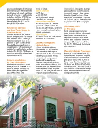 pequenos sobrados e pátios de velhas igrejas.
Especial destaque para o Pátio de São Pedro,
que abriga importante conjunto arquitetônico
da tradição portuguesa, e a bela Concatedral
de São Pedro dos Clérigos (1728/1782), um
expressivo exemplo do barroco brasileiro.
Pátio de São Pedro. Tel.: (81) 3224-2954.
Visitação: 9h/17h (seg. a dom.).
Fortaleza de São Tiago
das Cinco Pontas/Museu da
Cidade do Recife
Construção holandesa de 1630. Devido à
estrutura pentagonal, passou a ser conhecido
como “o das Cinco Pontas”. A fortificação
foi reconstruída em pedra no ano de 1667,
passando a ter quatro baluartes. Abriga o
Museu da Cidade, com importante acervo
iconográfico sobre a história urbana e social
da cidade. Praça das Cinco Pontas, s/n, Bairro
de São José. Tel.: (81) 3355-2903. Encontra-se
em processo de requalificação. Reabertura no
segundo semestre de 2010.
Conjunto arquitetônico
da Praça da República
Emoldurado pelo rio Capibaribe e notáveis
edificações: Teatro de Santa Isabel (1850),
Palácio do Campo das Princesas (1843),
Palácio da Justiça e a antiga sede do
Liceu de Artes e Ofícios (1880).
Horários de visitação:
Teatro de Santa Isabel
14h/17h (dom.).
Tel.: (81) 3232-2939.
Obs.: durante o mês de fevereiro,
o teatro fecha para manutenção.
Palácio do Campo das Princesas
9h/11h e 14h/16h (qui. e sex.), mediante
agendamento; e 10h/12h e 14h/16h (dom.).
Tels.: (81) 3181-2281/2156. Obs.: agendamento
e roteiro de visitação sujeitos a alterações em
virtude de eventos oficiais.
Palácio da Justiça
9h/12h e 14h/17h (seg., qua. e sex.), mediante
agendamento. Tel.: (81) 3419-3311.
Casa-Museu Magdalena
e Gilberto Freyre
A Vivenda Santo Antônio de Apipucos,
transformada em 1987 em Casa-Museu
e sede da Fundação Gilberto Freyre, foi
edificada no século XIX. Nela viveu o sociólogo
Gilberto Freyre, autor de obras literárias
internacionalmente consagradas, como
Casa-Grande & Senzala e Sobrados e
Mocambos. O local, onde tudo permanece
como no tempo do Mestre de Apipucos, abriga
notável acervo que inclui desde exemplar dos
Lusíadas a painéis de azulejos portugueses
(séculos XVI e XVII) e coleção de artes plásticas.
Completam o conjunto o Sítio Ecológico,
remanescente dos antigos quintais dos tempos
passados; o Memorial Gilberto Freyre, com os
restos mortais do escritor e da sua esposa; o
Museu Vivo “Pitangão”; e o Espaço Cultural
Gilberto Freyre. Rua Dois Irmãos, 320, Apipucos.
Tels.: (81) 3441-1733/2883. Visitação: 9h/16h30
(seg. a sex.). Entrada: R$ 10. www.fgf.org.br
Museu Franciscano
de Arte Sacra
Guarda valiosas peças que remontam ao
apogeu litúrgico do catolicismo. A deslumbrante
Capela Dourada, anexa ao Museu e parte
integrante de seu acervo, é um dos maiores
símbolos da arte sacra barroca no Brasil. Rua
do Imperador D. Pedro II, s/n, Santo Antônio.
Tel.: (81) 3224-0530. Visitação: 9h/17h (seg. a
dom.). Entrada: R$ 2.
Museu do Estado de Pernambuco
Instalado em casarão imperial do século XIX.
Com perfil histórico, antropológico, etnográfico
e artístico, mantém exposição permanente de
peças que vão do século XVI ao XIX. Anexo ao
Museu, o Espaço Cícero Dias. Av. Rui Barbosa,
960, Graças. Tels.: (81) 3184-3170/3174/3180.
Visitação: 9h/17h (ter. a sex.); e 14h/17h (sáb. e
dom.). Entrada: R$ 2. Dica: todo último domingo
do mês, nos jardins do Museu, ocorre uma feira
de antiguidades (10h/18h).
Casa-Museu Magdalena e Gilberto Freyre
 