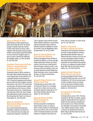 Igreja da Madre de Deus
Construída para os Padres Oratorianos da
Ordem de São Filipe Néri (1679). Na fachada
da igreja foi utilizado arenito dos arrecifes.
O interior exibe conjunto de cantaria, talha e
imaginária, além de guardar preciosas imagens
da Matriz do Corpo Santo (século XVII) demolida
no início do séulo XX. Conjugado à igreja, do
lado sul, estava o Convento dos Oratorianos.
Rua da Madre da Deus, s/n, Bairro do Recife.
Tel.: (81) 3224-5587.
Convento Franciscano de Santo
Antônio e Capela Dourada
da Ordem Terceira de São
Francisco do Recife
Construção iniciada em 1606 e concluída em
1613 pelos frades da Ordem Franciscana, hoje
a mais antiga do bairro de Santo Antônio. Com
a ocupação holandesa em Pernambuco em
1630, o Convento foi adaptado pelos flamengos
para uso militar até 1654, recebendo o nome de
Forte Ernestus. Entre 1702–1770, foi reformado
no estilo barroco. No Convento estão as igrejas
de Santo Antônio e de São Francisco, o Museu
Franciscano de Arte Sacra e a Capela Dourada
(construída entre 1696-1724), assim chamada
pela predominância da talha revestida em ouro.
Rua do Imperador Dom Pedro II, s/n, Bairro de
Santo Antônio. Tel.: (81) 3224-0530.
Igreja do Santíssimo
Sacramento (Matriz do Bairro
de Santo Antônio)
Teve a pedra fundamental lançada pela
Irmandade do Santíssimo Sacramento em
1752, no local onde havia uma antiga casa
de pólvora dos holandeses. Concluída em
1790, foi elevada à matriz do Bairro de Santo
Antônio. Mantém inalteradas as características
originais da fachada principal, ornada com
elementos decorativos modelados em arenito
dos arrecifes. Praça da Independência, Bairro
de Santo Antônio. Tel.: (81) 3224-9494.
Igreja de Nossa Senhora da
Conceição dos Militares
Pertence à Irmandade de Nossa Senhora da
Conceição dos Militares e é um dos mais belos
templos setecentistas do Brasil. Seu interior,
inclusive o forro da nave, em talha típica do
Norte de Portugal, no gosto do rococó, é uma
das obras-primas luso-brasileiras. Sob o coro,
um painel representa a primeira Batalha dos
Montes Guararapes contra o invasor holandês.
Rua Nova, s/n, Bairro de Santo Antônio.
Tel.: (81) 3224-3106.
Igreja de Nossa Senhora do
Rosário dos Pretos
Construída entre os anos de 1662 e 1667,
no reinado de D. Afonso VI, rei de Portugal,
de quem há um retrato a óleo na sacristia.
Sua fachada original foi recuperada em 1777.
Rua Estreita do Rosário, Bairro de Santo
Antônio. Tel.: (81) 3224-3929.
Igreja de Nossa Senhora
do Livramento dos
Homens Pardos
No final do século XVII, a Irmandade dos
Homens Pardos construiu sua capela no
Recife. O templo mantém as características da
época de sua reforma, entre os anos de 1830
e 1856. A localização da Igreja do Livramento
determinou o traçado das ruas Direita e da
Penha. Pátio do Livramento, s/n, Bairro de São
José. Tel.: (81) 3224-5557.
Basílica e Convento
de Nossa Senhora do Carmo
Construída em 1667 pela Ordem Carmelita no
local onde o Conde João Maurício de Nassau,
governador do Brasil Holandês, ergueu seu
Palácio da Boa Vista. Presume-se, por isso, que
uma torre quadrangular existente no interior
seja remanescente da construção de Nassau.
Juntamente com Santo Antônio, Nossa Senhora
do Carmo é a co-padroeira da cidade do Recife
desde 1908. Pátio do Carmo, Bairro de Santo
Antônio. Tels.: (81) 3224-3341/3174.
Igreja de Santa Tereza da
Ordem Terceira do Carmo
A construção da Igreja da Ordem Terceira
Carmelita do Recife foi iniciada no ano de 1700
e finalizada em 1837. Além de preciosas peças
em talha e azulejaria, destaca-se na Igreja
o forro da nave central, revestido de pintura
em painéis. Pátio do Carmo, Bairro de Santo
Antônio. Tel.: (81) 3224-3359.
Concatedral de São Pedro
dos Clérigos
Construída entre os anos de 1728 e 1782 pela
irmandade de São Pedro dos Clérigos, segundo
projeto do arquiteto Manuel Ferreira Jácome. O
templo é dos mais expressivos exemplares do
barroco brasileiro. Com o Pátio de São Pedro,
suas edificações remanescentes do século XVIII
e seus múltiplos espaços culturais, compõe
o cenário de um importante polo turístico do
Recife. Pátio de São Pedro, Bairro de São José.
Tel.: (81) 3224-2954.
Recife te quer - janeiro, 2010 | 49
Capela Dourada
 