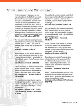 Portão de entrada para o Estado e uma das mais
importantes cidades do Brasil, o Recife é uma cidade
cheia de atrativos e surpresas. A revista Recife te
quer ajuda os turistas, e também os pernambucanos,
a descobrir um pouco das oportunidades de lazer e
entretenimento que nossa cidade oferece. Ao lado da
Secretaria de Turismo do Recife, o Governo do Estado de
Pernambuco tem feito todos os esforços para promover
nossa capital dentro e fora do Brasil. Este trabalho já
apresenta excelentes resultados e mostra que estamos
no caminho certo, buscando parcerias e unindo forças.
Gilberto Pimentel | Presidente da EMPETUR
Mais uma vez, demonstramos nosso compromisso em
consolidar o turismo, promovendo seus atrativos e melhor
orientando aqueles que visitam a nossa cidade. Os
agentes de viagens orgulham-se de ser parceiros desta
iniciativa.
Jorge Sales | Presidente da ABAV/PE
Nosso turismo vive um ótimo momento. Não direi único
porque sempre estamos sendo surpreendidos por novas
e arrojadas ações que fortalecem a competitividade do
destino. Estão de parabéns o Recife, Pernambuco e todo o
trade turístico local.
Tatiana Marques | Presidente da ABEOC/PE
A revista Recife te quer já é referência como instrumento
de venda turística do destino. Parabéns à Prefeitura
do Recife por este e tantos outros projetos que estão
mudando o panorama do turismo em nossa cidade.
José Otávio Meira Lins | Presidente da ABIH/PE
e do Recife CVB
Para os que desconhecem a amplitude de programas
oferecidos pelo Recife, e até para os que curtem pra valer
a cidade, a revista Recife te quer revela boas surpresas.
Parabéns a todos os que contribuem para o sucesso
desta publicação.
João Regueira | Conselheiro da ABLA Nacional
e Vice-presidente do SINDLOC/PE para Assuntos
de Turismo
A revista Recife te quer é uma mostra do quanto o Recife
é rico em opções turísticas. Sua leitura, leve e prazerosa,
induz recifenses e visitantes a amplas e contínuas
descobertas, capazes de atender a qualquer interesse
ou motivação.
Luís Felipe Moura | Presidente da ABRAJET/PE
Indicações precisas de bons programas tornam a revista
Recife te quer uma síntese dos nossos produtos e
serviços turísticos, além de um inigualável instrumento
de promoção desta cidade singular e plural, tão deliciosa
quanto a sua gastronomia.
Mário Jorge Carvalheira | Presidente da
ABRASEL/PE
Os bons números do turismo no Recife são indicativos
de que o setor retomou o rumo do desenvolvimento.
Não menos importante é o esforço em inserir toda a
população no processo, valorizando o Recife e usufruindo
dos benefícios propiciados pelo setor.
Júlio Crucho | Presidente do SHRBS/PE
Os resultados da parceria entre Prefeitura do Recife
e trade turístico demonstram que sucesso é reflexo
de trabalho conjunto, planejado e contínuo. Nossa
cidade é hoje exemplo para outros destinos e tem
condições efetivas de contribuir ao fortalecimento
da economia local.
Lizete Maioli | Presidente do SINDETUR/PE
O Recife é hoje destino-referência no país. Prova disso é
a revista Recife te quer, importante ferramenta para os
guias de turismo e tida, em nível nacional, como uma das
mais completas publicações do setor.
José Marcos de Aquino (Maquino) | Presidente do
SINGTUR/PE
Trade Turístico de Pernambuco
Recife te quer - janeiro, 2010 | 5
 