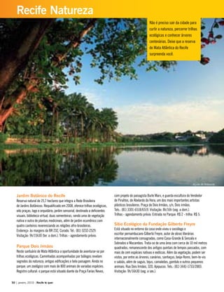 Jardim Botânico do Recife
Reserva natural de 25,7 hectares que integra a Rede Brasileira
de Jardins Botânicos. Requalificado em 2008, oferece trilhas ecológicas,
oito praças, lago e orquidário, jardim sensorial, destinado a deficientes
visuais, biblioteca virtual, duas sementeiras, sendo uma de vegetação
nativa e outra de plantas medicinais, além de jardim ecumênico com
quatro canteiros reverenciando as religiões afro-brasileiras.
Endereço: às margens da BR 232, Curado. Tel.: (81) 3232-2529.
Visitação: 9h/15h30 (ter. a dom.). Trilhas - agendamento prévio.
Parque Dois Irmãos
Neste santuário de Mata Atlântica a oportunidade de aventurar-se por
trilhas ecológicas. Caminhadas acompanhadas por biólogos revelam
segredos da natureza, antigas edificações e bela paisagem. Ainda no
parque, um zoológico com mais de 800 animais de variadas espécies.
Registro cultural: o parque está situado diante da Praça Farias Neves,
com projeto do paisagista Burle Marx, e guarda escultura do Vendedor
de Pirulitos, de Abelardo da Hora, um dos mais importantes artistas
plásticos brasileiros. Praça de Dois Irmãos, s/n, Dois irmãos.
Tels.: (81) 3301-6518/6519. Visitação: 8h/16h (seg. a dom.).
Trilhas - agendamento prévio. Entrada no Parque: R$ 2 - trilha: R$ 5.
Sítio Ecológico da Fundação Gilberto Freyre
Está situado no entorno da casa onde viveu o sociólogo e
escritor pernambucano Gilberto Freyre, autor de obras literárias
internacionalmente consagradas, como Casa-Grande & Senzala e
Sobrados e Mocambos. Trata-se de uma área com cerca de 10 mil metros
quadrados, remanescente dos antigos quintais de tempos passados, com
mais de cem espécies nativas e exóticas. Além da vegetação, podem ser
vistos, por entre as árvores, canários, sanhaçus, beija-flores, bem-te-vis
e sabiás, além de saguis, tejus, camaleões, gambás e outros pequenos
animais. Rua Dois Irmãos, 320, Apipucos. Tels.: (81) 3441-1733/2883.
Visitação: 9h/16h30 (seg. a sex.).
Não é preciso sair da cidade para
curtir a natureza, percorrer trilhas
ecológicas e conhecer árvores
centenárias. Deixe que a reserva
de Mata Atlântica do Recife
surpreenda você.
50 | janeiro, 2010 - Recife te quer
Recife Natureza
Açude de Apipucos
 