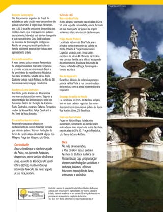 Engenho Camaragibe
Um dos primeiros engenhos do Brasil, foi
estabelecido pelo cristão-novo (descendente de
judeus convertidos à força) Diogo Fernandes,
em 1542. O local foi um centro de reuniões dos
cristãos-novos, que praticavam ritos judaicos
secretamente, liderados pelo senhor do engenho
e sua esposa Branca Dias. Está localizado
no município de Camaragibe, contíguo ao
Recife, e é uma propriedade particular da
família McDowell, podendo ser visitada com
agendamento prévio.
Casa de Branca Dias
A mais famosa cristã-nova de Pernambuco
foi uma personalidade marcante. Organizou
a primeira escola para meninas do Brasil e
foi um símbolo da resistência da fé judaica.
Sua casa em Olinda, situada na rua Bispo
Coutinho (antiga rua do Palhais), no Alto da Sé,
funcionava como sinagoga clandestina.
Academia Santa Gertrudes
Em Olinda, junto à ladeira da Misericórdia,
moravam muitos cristãos-novos. Segundo a
documentação das Denunciações, onde hoje
funciona o Centro de Educação da Academia
Santa Gertrudes, moraram: Catarina Fernandes,
mulher de Manoel Roiz, Felipe Cavalcanti e
Pe. Tomé da Rosa Baracho.
Casa de Guarda dos Judeus
Pequena fortaleza que abrigou um
destacamento do exército holandês formada
por soldados judeus. Sobre as fundações do
fortim foi construída no século XIX a Igreja dos
Milagres. Praça dos Milagres, s/n, Olinda.
Curiosidade
Reza a lenda que o riacho e açude
do Prata, no bairro de Apipucos,
devem seu nome ao fato de Branca
Dias, quando da Visitação do Santo
Ofício (1953), muito embora já
houvesse falecido, ter neles jogado
a sua rica prataria.
Século XX
Bairro da Boa Vista
A área abrigou, sobretudo nas décadas de 20 a
50, uma segunda comunidade judaica, formada
em sua maior parte por judeus de origem
ashkenazi, isto é, oriundos do Leste europeu.
Praça Maciel Pinheiro
Localizada no bairro da Boa Vista, era o
principal ponto de encontro da colônia no
Recife. Próximo à Praça residiu Clarice
Lispector, uma das mais importantes
escritoras do século XX. Nascida na Ucrânia,
veio com sua família para o Brasil escapando
do antisemitismo. Escultura do Circuito da
Poesia, instalada na Praça, homenageia a
famosa escritora.
Rua da Imperatriz
Durante as décadas de ostensiva presença
judaica na Boa Vista, a rua concentrou lojas
de israelitas, como a ainda existente Livraria
Imperatriz.
Sinagoga Israelita do Recife
Foi construída em 1926. De fachada simples,
tem em suas cadeiras registros dos nomes
dos membros da comunidade judaica da época.
Rua Martins Júnior, 29, Boa Vista.
Teatro de Santa Isabel
Peças em iídiche (língua falada pelos
ashkenazim, semelhante ao alemão) eram
realizadas no mais importante teatro da cidade,
nas décadas de 30 a 50. Praça da República,
s/n, Bairro de Santo Antônio.
Dica
No mês de novembro,
a Rua do Bom Jesus sedia o
Festival da Cultura Judaica de
Pernambuco, cuja programação
oferece manifestações artísticas e
culturais judaicas, oficinas,
feira com exposição de livros,
artesanato e culinária.
Contrate o serviço de guias do Circuito Cultural Judaico do Arquivo
Judaico, com pesquisadores especializados na história judaica no
Estado, trazendo excelência ao seu passeio. O serviço é oferecido em
parceria com as operadoras e agências de turismo.
Tel.: (81) 3224-8351. faleconosco@arquivojudaicope.org.br
Praça Maciel Pinheiro
 