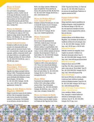 Museu do Estado
de Pernambuco
Com perfil histórico-antropológico,
etnográfico e artístico, mantém mais de
14 mil peças de diferentes momentos da
história de Pernambuco. Seus jardins exibem
belas esculturas em ferro fundido francês
do século XIX produzidas pela Val D’Osne.
Visitação: 9h/17h (ter. a sex.); e 14h/17h (sáb. e
dom.). Entrada: R$ 2.
Museu da Abolição
Principal centro de referência da cultura afro
em Pernambuco foi criado em 1957. Está
alojado em antigo sobrado (século XIX). Rua
Benfica, 1150, Madalena. Tel.: (81) 3228-3248.
Visitação: 8h/12h e 14h/17h (seg. a sex.).
Centro Cultural Correios
Instalado em edifício do início do século
passado e de composição eclética que
reflete o gosto do classicismo francês. Conta
com cinco pavimentos e dispõe de seis salas de
exposição, auditório, restaurante (bistrô), sala
com peças históricas e uma agência postal.
Av. Marquês de Olinda, 262, Bairro do Recife.
Tel.: (81) 3224-5739. 9h/18h (ter. a sex.); e
12h/18h (sáb. e dom.).
Museu do Instituto
Arqueológico, Histórico e
Geográfico Pernambucano
Segunda mais antiga associação histórica
do Brasil (1862). Primordialmente dedicado
à história e cultura pernambucanas, possui
acervo distribuído entre biblioteca e museu.
Rua do Hospício, 130, Boa Vista.
Tel.: (81) 3222-4952. Visitação: 13h/18h
(seg. a sex.); e 8h/12h (sáb.), mediante
agendamento. Entrada: R$ 1.
Museu de Arte Moderna Aloísio
Magalhães (MAMAM)
Integra o circuito dos museus de arte moderna
do Brasil. Além de exposições temporárias,
exibe mostras itinerantes de entidades
nacionais e internacionais. Está Instalado
na rua da Aurora, uma das mais belas do
Recife, com antigos sobrados refletidos nas
águas do Capibaribe. Acesso pela Rua da
Aurora, 265 e pela Rua da União, 88, Boa Vista.
Tel.: (81) 3232-5399. Visitação: 8h/19h (ter. a
dom.). www.mamam.art.br
Museu de História Natural
Louis Jacques Brunet
Instalado no Ginásio Pernambucano, foi criado
no século XIX. Guarda cerca de 4 mil peças,
com destaque para animais empalhados.
Rua da Aurora, 703, Boa Vista.
Tel.: (81) 3181-4777. Visitação: 8h/12h
(seg. a sex), mediante agendamento.
Museu Franciscano
de Arte Sacra
Com um acervo de aproximadamente
1500 títulos, dispõe de peças e livros que
representam o imaginário, a liturgia e a
literatura católicas e a espiritualidade cristã.
A Capela Dourada (1696/1724), integrante do
museu, é um dos melhores exemplos do barroco
brasileiro. Rua do Imperador D. Pedro II, s/n,
Santo Antônio. Tel.: (81) 3224-0530. Visitação:
9h/17h (seg. a dom.). Entrada: R$ 2.
Gabinete Português de Leitura
Fundado em 1850, só teve sede própria em
1912. Possui rara e diversificada biblioteca
com mais de 80 mil obras dos séculos XVII a
XIX. Rua do Imperador Dom Pedro II, 209,
Bairro de Santo Antônio. Tel.: (81) 3224-2593.
Visitação: 8h/12h e 13h/17h (seg. a sex.).
www.gplrecife.com.br
Museu Militar
Funcionando nas instalações do Forte
do Brum (1631), exibe antigos canhões,
armaria e fotos. Praça Comunidade
Luso-Brasileira. Tels.: (81) 3224-4267/4620.
Visitação: 8h/16h30 (ter. a sex.); e 14h/17h
(sáb. e dom. e feriados). Entrada: R$ 2.
Museu da Cidade do Recife
Com importante acervo iconográfico sobre a
história urbana e social da cidade, funciona
na Fortaleza de São Tiago das Cinco Pontas
(1630). Praça das Cinco Pontas, s/n, Bairro de
São José. Tel.: (81) 3355-2903. Encontra-se
em processo de requalificação. Reabertura no
segundo semestre de 2010.
Espaço Cultural Pátio
de São Pedro
Abriga importante conjunto arquitetônico da
tradição portuguesa; a bela Concatedral de
São Pedro dos Clérigos (1728/1782), um
dos mais expressivos exemplos do barroco
brasileiro; e diversos equipamentos culturais.
Bairro de São José.
MAMAM no Pátio
Unidade do Museu de Arte Moderna Aloísio
Magalhães. Suas atividades são baseadas em
residências artísticas de curta duração. Casa
11. Tel.: (81) 3232-2844. Visitação: 13h/19h
(seg. a sex.); 9h/19h (qua.); e 9h/15h (sáb.).
Memorial Chico Science
Dedicado à memória do mangueboy, busca
resgatar seu passado e multiplicar sua
filosofia de reinvenção cultural. Casa 21.
Tels.: (81) 3232-2492/2486. Visitação: 9h/17h
(seg. a sex.). www.recife.pe.gov.br/chicoscience
Memorial Luiz Gonzaga
Coleção de discos raros de 78 RPM,
Long Plays, CDs, fotos e arquivos de áudio
sobre a vida e obra do “Rei do Baião”. Casa 35.
Tels.: (81) 3232-2965/2955. Visitação: 9h/17h
(seg. a sex.). www.recife.pe.gov.br/mlg
Museu de Arte Popular
Com mais de 400 obras em cerâmica, madeira
e tecido que fazem referência à produção
artística do Nordeste brasileiro. Casas 45 e 49.
Tel.: (81) 3232-2803. Visitação: 9h/17h (seg. a
sex.). www.recife.pe.gov.br/map/
Centro de Formação, Pesquisa e Memória
Cultural - Casa do Carnaval
Livros, periódicos, folhetos, cartazes,
fotos, exposições e material audiovisual
referente às manifestações culturais
recifenses. Casa 52. Tel.: (81) 3232-2835.
Visitação: 9h/17h (seg. a sex.).
Azulejos Portugueses | Museu da Abolição
 