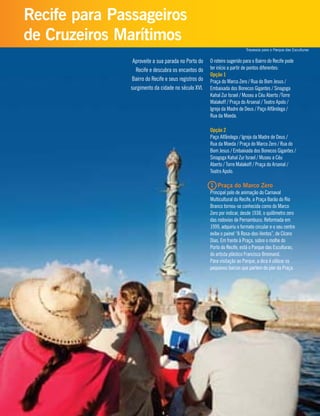 Aproveite a sua parada no Porto do
Recife e descubra os encantos do
Bairro do Recife e seus registros do
surgimento da cidade no século XVI.
O roteiro sugerido para o Bairro do Recife pode
ter início a partir de pontos diferentes:
Opção 1
Praça do Marco Zero / Rua do Bom Jesus /
Embaixada dos Bonecos Gigantes / Sinagoga
Kahal Zur Israel / Museu a Céu Aberto /Torre
Malakoff / Praça do Arsenal / Teatro Apolo /
Igreja da Madre de Deus / Paço Alfândega /
Rua da Moeda.
Opção 2
Paço Alfândega / Igreja da Madre de Deus /
Rua da Moeda / Praça do Marco Zero / Rua do
Bom Jesus / Embaixada dos Bonecos Gigantes /
Sinagoga Kahal Zur Israel / Museu a Céu
Aberto / Torre Malakoff / Praça do Arsenal /
Teatro Apolo.
1 Praça do Marco Zero
Principal polo de animação do Carnaval
Multicultural do Recife, a Praça Barão do Rio
Branco tornou-se conhecida como do Marco
Zero por indicar, desde 1938, o quilômetro zero
das rodovias de Pernambuco. Reformada em
1999, adquiriu o formato circular e o seu centro
exibe o painel “A Rosa-dos-Ventos”, de Cícero
Dias. Em frente à Praça, sobre o molhe do
Porto do Recife, está o Parque das Esculturas,
do artista plástico Francisco Brennand.
Para visitação ao Parque, a dica é utilizar os
pequenos barcos que partem do píer da Praça.
Recife para Passageiros
de Cruzeiros Marítimos
Travessia para o Parque das Esculturas
 