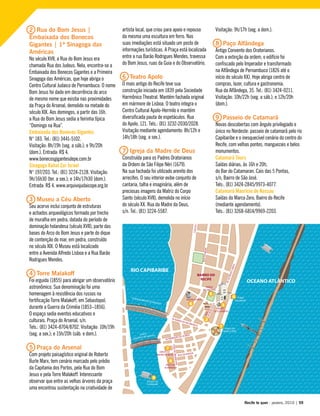 2 Rua do Bom Jesus |
Embaixada dos Bonecos
Gigantes | 1ª Sinagoga das
Américas
No século XVII, a Rua do Bom Jesus era
chamada Rua dos Judeus. Nela, encontra-se a
Embaixada dos Bonecos Gigantes e a Primeira
Sinagoga das Américas, que hoje abriga o
Centro Cultural Judaico de Pernambuco. O nome
Bom Jesus foi dado em decorrência do arco
de mesmo nome que existia nas proximidades
da Praça do Arsenal, demolido na metade do
século XIX. Aos domingos, a partir das 16h,
a Rua do Bom Jesus sedia a feirinha típica
“Domingo na Rua”.
Embaixada dos Bonecos Gigantes
N° 183. Tel.: (81) 3441-5102.
Visitação: 8h/19h (seg. a sáb.); e 9h/20h
(dom.). Entrada: R$ 4.
www.bonecosgigantesdepe.com.br
Sinagoga Kahal Zur Israel
N° 197/203. Tel.: (81) 3224-2128. Visitação:
9h/16h30 (ter. a sex.); e 14h/17h30 (dom.).
Entrada: R$ 4. www.arquivojudaicope.org.br
3 Museu a Céu Aberto
Seu acervo inclui conjunto de estruturas
e achados arqueológicos formado por trecho
de muralha em pedra, datada do período de
dominação holandesa (século XVII), parte das
bases do Arco do Bom Jesus e parte do dique
de contenção do mar, em pedra, construído
no século XIX. O Museu está localizado
entre a Avenida Alfredo Lisboa e a Rua Barão
Rodrigues Mendes.
4 Torre Malakoff
Foi erguida (1855) para abrigar um observatório
astronômico. Sua denominação foi uma
homenagem à resistência dos russos na
fortificação Torre Malakoff, em Sebastopol,
durante a Guerra da Criméia (1853–1856).
O espaço sedia eventos educativos e
culturais. Praça do Arsenal, s/n.
Tels.: (81) 3424-8704/8702. Visitação: 10h/19h
(seg. a sex.); e 15h/20h (sáb. e dom.).
5 Praça do Arsenal
Com projeto paisagístico original de Roberto
Burle Marx, tem cenário marcado pelo prédio
da Capitania dos Portos, pela Rua do Bom
Jesus e pela Torre Malakoff. Interessante
observar que entre as velhas árvores da praça
uma encontrou sustentação na criatividade de
artista local, que criou para apoio e repouso
da mesma uma escultura em ferro. Nas
suas imediações está situado um posto de
informações turísticas. A Praça está localizada
entre a rua Barão Rodrigues Mendes, travessa
do Bom Jesus, ruas da Guia e do Observatório.
6 Teatro Apolo
O mais antigo do Recife teve sua
construção iniciada em 1839 pela Sociedade
Harmônico Theatral. Mantém fachada original
em mármore de Lisboa. O teatro integra o
Centro Cultural Apolo-Hermilo e mantém
diversificada pauta de espetáculos. Rua
do Apolo, 121. Tels.: (81) 3232-2030/2028.
Visitação mediante agendamento: 8h/12h e
14h/18h (seg. a sex.).
7 Igreja da Madre de Deus
Construída para os Padres Oratorianos
da Ordem de São Filipe Néri (1679).
Na sua fachada foi utilizado arenito dos
arrecifes. O seu interior exibe conjunto de
cantaria, talha e imaginária, além de
preciosas imagens da Matriz do Corpo
Santo (século XVII), demolida no início
do século XX. Rua da Madre da Deus,
s/n. Tel.: (81) 3224-5587.
Visitação: 9h/17h (seg. a dom.).
8 Paço Alfândega
Antigo Convento dos Oratorianos.
Com a extinção da ordem, o edifício foi
confiscado pelo Imperador e transformado
na Alfândega de Pernambuco (1826 até o
início do século XX). Hoje abriga centro de
compras, lazer, cultura e gastronomia.
Rua da Alfândega, 35. Tel.: (81) 3424-0211.
Visitação: 10h/22h (seg. a sáb.); e 12h/20h
(dom.).
9 Passeio de Catamarã
Novas descobertas com ângulo privilegiado e
único no Nordeste: passeio de catamarã pelo rio
Capibaribe e o inesquecível cenário do centro do
Recife, com velhas pontes, manguezais e belos
monumentos.
Catamarã Tours
Saídas diárias, às 16h e 20h,
do Bar do Catamaran. Cais das 5 Pontas,
s/n, Bairro de São José.
Tels:. (81) 3424-2845/9973-4077.
Catamarã Maurício de Nassau
Saídas do Marco Zero, Bairro do Recife
(mediante agendamento).
Tels.: (81) 3268-6814/9969-2203.
Recife te quer - janeiro, 2010 | 59
OCEANO ATLÂNTICO
RIO CAPIBARIBE
AV.M
ILITAR
CAISDOAPOLO
RUADOBRUM
1
2
4
5
36
8
9
7
RUA
DOBOMJESUS
AV.ALFREDOLISBOA
AV MARQUÊS DE OLINDA
RUAMADREDEDEUS
RUA DA MOEDA
BAIRRO DO
RECIFE
PONTE BUARQUE DE MACEDO
AV BARÃO DO RIO BRANCO
PONTE
MAURÍCIO DE NASSAU
ANTIGAPONTE
GIRATÓRIA
TEATRO APOLO
TORRE
MALAKOFF
MUSEU
A CÉU ABERTO
IGREJA DA
MADRE DE DEUS
PAÇO DA
ALFÂNDEGA
PRAÇA DO
MARCO ZERO
PASSEIO DE
CATAMARÃ
PRAÇA
DO ARCENAL
 