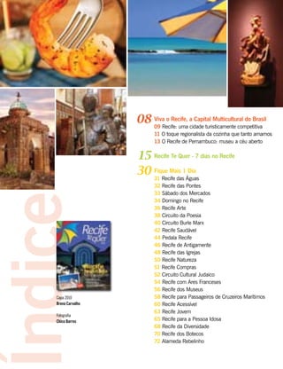 Viva o Recife, a Capital Multicultural do Brasil
09 Recife: uma cidade turisticamente competitiva
11 O toque regionalista da cozinha que tanto amamos
13 O Recife de Pernambuco: museu a céu aberto
Recife Te Quer - 7 dias no Recife
Fique Mais 1 Dia
31 Recife das Águas
32 Recife das Pontes
33 Sábado dos Mercados
34 Domingo no Recife
36 Recife Arte
38 Circuito da Poesia
40 Circuito Burle Marx
42 Recife Saudável
44 Pedala Recife
46 Recife de Antigamente
48 Recife das Igrejas
50 Recife Natureza
51 Recife Compras
52 Circuito Cultural Judaico
54 Recife com Ares Franceses
56 Recife dos Museus
58 Recife para Passageiros de Cruzeiros Marítimos
60 Recife Acessível
63 Recife Jovem
65 Recife para a Pessoa Idosa
68 Recife da Diversidade
70 Recife dos Botecos
72 Alameda Rebelinho
08
15
30
Índice
Capa 2010
Breno Carvalho
Fotografia
Chico Barros
Janeiro de 2010
Edição Especial
 