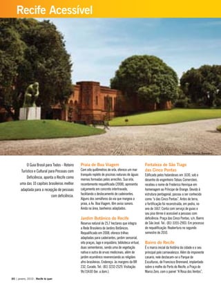 Praia de Boa Viagem
Com oito quilômetros de orla, oferece um mar
tranquilo repleto de piscinas naturais de águas
mornas formadas pelos arrecifes. Sua orla,
recentemente requalificada (2008), apresenta
calçamento em concreto intertravado,
facilitando o deslocamento de cadeirantes.
Alguns dos semáforos da via que margeia a
praia, a Av. Boa Viagem, têm aviso sonoro.
Ainda na área, banheiros adaptados.
Jardim Botânico do Recife
Reserva natural de 25,7 hectares que integra
a Rede Brasileira de Jardins Botânicos.
Requalificado em 2008, oferece trilhas
adaptadas para cadeirantes, jardim sensorial,
oito praças, lago e orquidário, biblioteca virtual,
duas sementeiras, sendo uma de vegetação
nativa e outra de ervas medicinais, além de
jardim ecumênico reverenciando as religiões
afro-brasileiras. Endereço: às margens da BR
232, Curado. Tel.: (81) 3232-2529. Visitação:
9h/15h30 (ter. a dom.).
Fortaleza de São Tiago
das Cinco Pontas
Edificado pelos holandeses em 1630, sob o
desenho do engenheiro Tobias Comerstein,
recebeu o nome de Frederico Henrique em
homenagem ao Príncipe de Orange. Devido à
estrutura pentagonal, passou a ser conhecido
como “o das Cinco Pontas”. Antes de terra,
a fortificação foi reconstruída, em pedra, no
ano de 1667. Conta com serviço de guias e
seu piso térreo é acessível a pessoas com
deficiência. Praça das Cinco Pontas, s/n, Bairro
de São José. Tel.: (81) 3355-2903. Em processo
de requalificação. Reabertura no segundo
semestre de 2010.
Bairro do Recife
É o marco inicial da história da cidade e o seu
principal polo carnavalesco. Além do imponente
casario, nele destacam-se o Parque de
Esculturas, de Francisco Brennand, implantado
sobre o molhe do Porto do Recife; a Praça do
Marco Zero, com o painel “A Rosa dos Ventos”,
O Guia Brasil para Todos - Roteiro
Turístico e Cultural para Pessoas com
Deficiência, aponta o Recife como
uma das 10 capitais brasileiras melhor
adaptada para a recepção de pessoas
com deficiência.
60 | janeiro, 2010 - Recife te quer
Recife Acessível
Instituto Ricardo Brennand
 