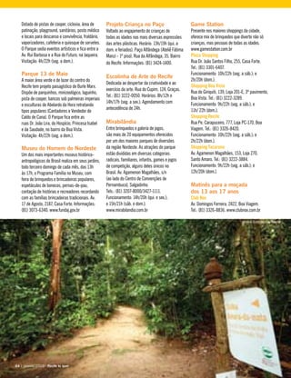 Dotado de pistas de cooper, ciclovia, área de
patinação, playground, sanitários, posto médico
e locais para descanso e convivência, fraldário,
vaporizadores, cafeteria e quiosque de sorvetes.
O Parque sedia eventos artísticos e fica entre a
Av. Rui Barbosa e a Rua do Futuro, na Jaqueira.
Visitação: 4h/22h (seg. a dom.).
Parque 13 de Maio
A maior área verde e de lazer do centro do
Recife tem projeto paisagístico de Burle Marx.
Dispõe de parquinhos, minizoológico, laguinho,
pista de cooper, bancos sob palmeiras imperiais
e esculturas de Abelardo da Hora retratando
tipos populares (Cantadores e Vendedor de
Caldo de Cana). O Parque fica entre as
ruas Dr. João Lira, do Hospício, Princesa Isabel
e da Saudade, no bairro da Boa Vista.
Visitação: 4h/22h (seg. a dom.).
Museu do Homem do Nordeste
Um dos mais importantes museus histórico-
antropológicos do Brasil realiza em seus jardins,
todo terceiro domingo de cada mês, das 13h
às 17h, o Programa Família no Museu, com
feira de brinquedos e brincadeiras populares,
espetáculos de bonecos, pernas-de-pau,
contação de histórias e recreadores recordando
com as famílias brincadeiras tradicionais. Av.
17 de Agosto, 2187, Casa Forte. Informações:
(81) 3073-6340. www.fundaj.gov.br
Projeto Criança no Paço
Voltado ao engajamento de crianças de
todas as idades nas mais diversas expressões
das artes plásticas. Horário: 13h/19h (qui. a
dom. e feriados). Paço Alfândega (Ateliê Fátima
Manzi - 1º piso). Rua da Alfândega, 35, Bairro
do Recife. Informações: (81) 3424-1400.
Escolinha de Arte do Recife
Dedicada ao despertar da criatividade e ao
exercício da arte. Rua do Cupim, 124, Graças.
Tel.: (81) 3222-0050. Horários: 8h/12h e
14h/17h (seg. a sex.). Agendamento com
antecedência de 24h.
Mirabilândia
Entre brinquedos e galeria de jogos,
são mais de 20 equipamentos oferecidos
por um dos maiores parques de diversões
da região Nordeste. As atrações do parque
estão divididas em diversas categorias:
radicais, familiares, infantis, games e jogos
de competição, alguns deles únicos no
Brasil. Av. Agamenon Magalhães, s/n
(ao lado do Centro de Convenções de
Pernambuco), Salgadinho.
Tels.: (81) 3207-8000/3427-1111.
Funcionamento: 14h/20h (qui. e sex.);
e 15h/21h (sáb. e dom.).
www.mirabilandia.com.br
Game Station
Presente nos maiores shoppings da cidade,
oferece mix de brinquedos que diverte não só
crianças, mas pessoas de todas as idades.
www.gamestation.com.br
Plaza Shopping
Rua Dr. João Santos Filho, 255, Casa Forte.
Tel.: (81) 3301-6407.
Funcionamento: 10h/22h (seg. a sáb.); e
2h/20h (dom.).
Shopping Boa Vista
Rua do Giriquiti, 139, Loja 201-E, 3º pavimento,
Boa Vista. Tel.: (81) 3222-3289.
Funcionamento: 9h/22h (seg. a sáb.); e
11h/ 22h (dom.).
Shopping Recife
Rua Pe. Carapuceiro, 777, Loja PC-170, Boa
Viagem. Tel.: (81) 3326-8420.
Funcionamento: 10h/22h (seg. a sáb.); e
2h/22h (dom.).
Shopping Tacaruna
Av. Agamenon Magalhães, 153, Loja 270,
Santo Amaro. Tel.: (81) 3222-3884.
Funcionamento: 9h/22h (seg. a sáb.); e
12h/20h (dom.).
Matinês para a moçada
dos 13 aos 17 anos
Club Nox
Av. Domingos Ferreira, 2422, Boa Viagem.
Tel.: (81) 3326-8836. www.clubnox.com.br
64 | janeiro, 2010 - Recife te quer64 | janeiro, 2010 - Recife te quer
Jardim Botânico do Recife
 