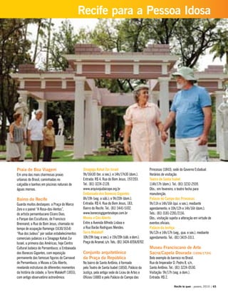 Praia de Boa Viagem
Em uma das mais charmosas praias
urbanas do Brasil, caminhadas no
calçadão e banhos em piscinas naturais de
águas mornas.
Bairro do Recife
Guarda muitos destaques: a Praça do Marco
Zero e o painel “A Rosa-dos-Ventos”,
do artista pernambucano Cícero Dias;
o Parque das Esculturas, de Francisco
Brennand; a Rua do Bom Jesus, chamada no
tempo de ocupação flamenga (1630/1654)
“Rua dos Judeus” por sediar estabelecimentos
comerciais judaicos e a Sinagoga Kahal Zur
Israel, a primeira das Américas, hoje Centro
Cultural Judaico de Pernambuco; a Embaixada
dos Bonecos Gigantes, com exposição
permanente das famosas figuras do Carnaval
de Pernambuco; o Museu a Céu Aberto,
revelando estruturas de diferentes momentos
da história da cidade; a Torre Malakoff (1855),
com antigo observatório astronômico.
Sinagoga Kahal Zur Israel
9h/16h30 (ter. a sex.); e 14h/17h30 (dom.).
Entrada: R$ 4. Rua do Bom Jesus, 197/203.
Tel.: (81) 3224-2128.
www.arquivojudaicope.org.br
Embaixada dos Bonecos Gigantes
8h/19h (seg. a sáb.); e 9h/20h (dom.).
Entrada: R$ 4. Rua do Bom Jesus, 183,
Bairro do Recife. Tel.: (81) 3441-5102.
www.bonecosgigantesdepe.com.br
Museu a Céu Aberto
Entre a Avenida Alfredo Lisboa e
a Rua Barão Rodrigues Mendes.
Torre Malakoff
10h/19h (seg. a sex.); e 15h/20h (sáb. e dom.).
Praça do Arsenal, s/n. Tels.: (81) 3424-8704/8702.
Conjunto arquitetônico
da Praça da República
No bairro de Santo Antônio, é formado
pelo Teatro de Santa Isabel (1850), Palácio da
Justiça, pela antiga sede do Liceu de Artes e
Ofícios (1880) e pelo Palácio do Campo das
Princesas (1843), sede do Governo Estadual.
Horários de visitação:
Teatro de Santa Isabel
114h/17h (dom.). Tel.: (81) 3232-2939.
Obs.: em fevereiro, o teatro fecha para
manutenção.
Palácio do Campo das Princesas
9h/11h e 14h/16h (qui. e sex.), mediante
agendamento; e 10h/12h e 14h/16h (dom.).
Tels.: (81) 3181-2281/2156.
Obs.: visitação sujeita a alteração em virtude de
eventos oficiais.
Palácio da Justiça
9h/12h e 14h/17h (seg., qua. e sex.), mediante
agendamento. Tel.: (81) 3419-3311.
Museu Franciscano de Arte
Sacra/Capela Dourada (1696/1724)
Belo exemplo do barroco no Brasil.
Rua do Imperador D. Pedro II, s/n,
Santo Antônio. Tel.: (81) 3224-0530.
Visitação: 9h/17h (seg. a dom.).
Entrada: R$ 2.
Recife te quer - janeiro, 2010 | 65
Recife para a Pessoa Idosa
Praça do Derby
 