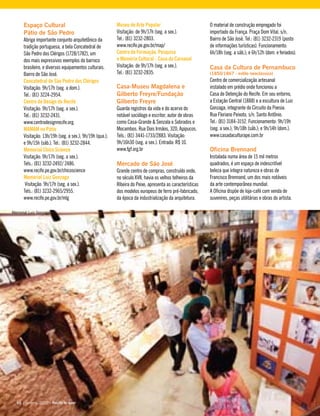 Espaço Cultural
Pátio de São Pedro
Abriga importante conjunto arquitetônico da
tradição portuguesa, a bela Concatedral de
São Pedro dos Clérigos (1728/1782), um
dos mais expressivos exemplos do barroco
brasileiro, e diversos equipamentos culturais.
Bairro de São José.
Concatedral de São Pedro dos Clérigos
Visitação: 9h/17h (seg. a dom.).
Tel.: (81) 3224-2954.
Centro de Design do Recife
Visitação: 9h/17h (seg. a sex.).
Tel.: (81) 3232-2431.
www.centrodesignrecife.org.
MAMAM no Pátio
Visitação: 13h/19h (seg. a sex.); 9h/19h (qua.);
e 9h/15h (sáb.). Tel.: (81) 3232-2844.
Memorial Chico Science
Visitação: 9h/17h (seg. a sex.).
Tels.: (81) 3232-2492/ 2486.
www.recife.pe.gov.br/chicoscience
Memorial Luiz Gonzaga
Visitação: 9h/17h (seg. a sex.).
Tels.: (81) 3232-2965/2955.
www.recife.pe.gov.br/mlg
Museu de Arte Popular
Visitação: de 9h/17h (seg. a sex.).
Tel.: (81) 3232-2803.
www.recife.pe.gov.br/map/
Centro de Formação, Pesquisa
e Memória Cultural - Casa do Carnaval
Visitação: de 9h/17h (seg. a sex.).
Tel.: (81) 3232-2835.
Casa-Museu Magdalena e
Gilberto Freyre/Fundação
Gilberto Freyre
Guarda registros da vida e do acervo do
notável sociólogo e escritor, autor de obras
como Casa-Grande & Senzala e Sobrados e
Mocambos. Rua Dois Irmãos, 320, Apipucos.
Tels.: (81) 3441-1733/2883. Visitação:
9h/16h30 (seg. a sex.). Entrada: R$ 10.
www.fgf.org.br
Mercado de São José
Grande centro de compras, construído onde,
no século XVII, havia os velhos telheiros da
Ribeira do Peixe, apresenta as características
dos modelos europeus de ferro pré-fabricado,
da época da industrialização da arquitetura.
O material de construção empregado foi
importado da França. Praça Dom Vital, s/n,
Bairro de São José. Tel.: (81) 3232-2319 (posto
de informações turísticas). Funcionamento:
6h/18h (seg. a sáb.); e 6h/12h (dom. e feriados).
Casa da Cultura de Pernambuco
(1850/1867 - estilo neoclássico)
Centro de comercialização artesanal
instalado em prédio onde funcionou a
Casa de Detenção do Recife. Em seu entorno,
a Estação Central (1888) e a escultura de Luiz
Gonzaga, integrante do Circuito da Poesia.
Rua Floriano Peixoto, s/n. Santo Antônio.
Tel.: (81) 3184-3152. Funcionamento: 9h/19h
(seg. a sex.); 9h/18h (sáb.); e 9h/14h (dom.).
www.casadaculturape.com.br
Oficina Brennand
Instalada numa área de 15 mil metros
quadrados, é um espaço de indescritível
beleza que integra natureza e obras de
Francisco Brennand, um dos mais notáveis
da arte contemporânea mundial.
A Oficina dispõe de loja-café com venda de
suvenires, peças utilitárias e obras do artista.
66 | janeiro, 2010 - Recife te quer66 | janeiro, 2010 - Recife te quer
Memorial Luiz Gonzaga
 