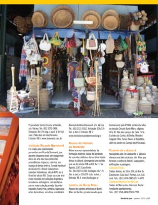 Propriedade Santos Cosme e Damião,
s/n, Várzea. Tel.: (81) 3271-2466.
Visitação: 8h/17h (seg. a qui.); e 8h/16h
(sex.). Não abre em dias feriados.
Entrada: R$ 6. www.brennand.com.br
Instituto Ricardo Brennand
Foi criado pelo colecionador
pernambucano Ricardo Brennand, que
durante cinquenta anos vem adquirindo
obras de arte das mais diferentes
procedências e épocas, cobrindo um
espaço de tempo entre a Europa medieval
do século XV, o Brasil Colonial das
invasões holandesas, século XVII, até o
Brasil do século XIX. Essas obras de arte
estão reunidas em coleções de pintura,
brasileira e estrangeira, com destaque
para a maior coleção privada do pintor
holandês Frans Post, armaria, tapeçaria,
artes decorativas, escultura e mobiliário.
Alameda Antônio Brennand, s/n, Várzea.
Tel.: (81) 2121-0352. Visitação: 13h/17h
(ter. a dom.). Entrada: R$ 5.
www.institutoricardobrennand.org.br
Museu do Homem
do Nordeste
Reúne acervos representativos da
formação histórico-social do Nordeste,
de sua vida cotidiana, de sua diversidade
étnica e cultural, abrangendo um período
que vai do século XVII ao XXI. Av. 17 de
Agosto, 2187, Casa Forte.
Tel.: (81) 3073-6340. Visitação: 8h/17h
(ter. a sex); e 13h/17h (sáb. e dom.).
Entrada: R$ 4. www.fundaj.gov.br
Jardins de Burle Marx
Alguns dos jardins artísticos de Burle
Marx no Recife e já selecionados para
tombamento pelo IPHAN, estão indicados
na sessão Circuito Burle Marx, páginas
40 e 41. São eles: praças de Casa Forte,
Euclides da Cunha, do Derby, Ministro
Salgado Filho, Farias Neves e República,
além do Jardim do Campo das Princesas.
Passeio de catamarã
Navegando pelo rio Capibaribe, o passeio
oferece uma bela visão das três ilhas que
formam o centro do Recife, suas pontes,
edificações e paisagens.
Catamarã Tours
Saídas diárias, às 16h e 20h, do Bar do
Catamaran. Cais das 5 Pontas, s/n, São
José. Tels.: (81) 3424-2845/9973-4077.
Catamarã Maurício de Nassau
Saídas do Marco Zero, Bairro do Recife
(mediante agendamento).
Tels.: (81) 3268-6814/9969-2203.
Recife te quer - janeiro, 2010 | 67
Mercado de São José
 