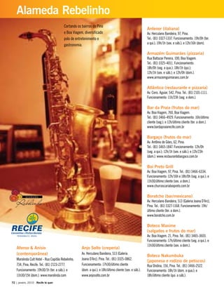 Antenor (italiana)
Av. Herculano Bandeira, 97, Pina.
Tel.: (81) 3327-1337. Funcionamento: 19h/0h (ter.
a qui.); 19h/1h (sex. e sáb.); e 12h/16h (dom).
Armazém Guimarães (pizzaria)
Rua Baltazar Pereira, 100, Boa Viagem.
Tel.: (81) 3325-4011. Funcionamento:
18h/0h (seg. a qua.); 18h/1h (qui.);
12h/1h (sex. e sáb.); e 12h/0h (dom.).
www.armazemguimaraes.com.br
Atlântico (restaurante e pizzaria)
Av. Cons. Aguiar, 542, Pina. Tel.: (81) 2101-1111.
Funcionamento: 11h/23h (seg. a dom.).
Bar da Praia (frutos do mar)
Av. Boa Viagem, 760, Boa Viagem.
Tel.: (81) 3466-4929. Funcionamento: 16h/último
cliente (seg.); e 12h/último cliente (ter. a dom.).
www.bardapraiarecife.com.br
Bargaço (frutos do mar)
Av. Antônio de Góes, 62, Pina.
Tel.: (81) 3465-1847. Funcionamento: 12h/0h
(seg. a qui.); 12h/1h (sex. e sáb.); e 12h/23h
(dom.). www.restaurantebargaco.com.br
Boi Preto Grill
Av. Boa Viagem, 97, Pina. Tel.: (81) 3466-6334.
Funcionamento: 12h/16h e 18h/0h (seg. a qui.); e
11h30/último cliente (sex. a dom.).
www.churrascariaboipreto.com.br
Boratcho (bar/mexicano)
Av. Herculano Bandeira, 513 (Galeria Joana D’Arc),
Pina. Tel.: (81) 3327-1168. Funcionamento: 19h/
último cliente (ter. a dom.).
www.boratcho.com.br
Boteco Maxime
(salgados e frutos do mar)
Av. Boa Viagem, 21, Pina. Tel.: (81) 3465-3603.
Funcionamento: 17h/último cliente (seg. a qui.); e
11h30/último cliente (sex. a dom.).
Boteco Nakumbuka
(japonesa e rodízio de petiscos)
Rua Ondina, 156, Pina. Tel.: (81) 3466-2522.
Funcionamento: 18h/1h (dom. a qua.); e
18h/último cliente (qui. a sáb.).
Afonso & Anísio
(contemporânea)
Marolinda Cult Hotel - Rua Capitão Rebelinho,
734, Pina, Recife. Tel.: (81) 2123-2777.
Funcionamento: 19h30/1h (ter. a sáb.); e
11h30/15h (dom.). www.marolinda.com
Anjo Solto (creperia)
Av. Herculano Bandeira, 513 (Galeria
Joana D’Arc), Pina. Tel.: (81) 3325-0862.
Funcionamento: 17h30/último cliente
(dom. a qui.); e 18h/último cliente (sex. e sáb.).
www.anjosolto.com.br
Cortando os bairros do Pina
e Boa Viagem, diversificado
polo de entretenimento e
gastronomia.
72 | janeiro, 2010 - Recife te quer
Alameda Rebelinho
 