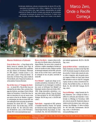 Contempla referências culturais remanescentes do século XVI ao XIX,
exemplares da arquitetura civil, militar e religiosa. Seu marco inicial
é o chamado Marco Zero, lugar simbólico representativo do caráter
matricial da Cidade do Recife, fundada para atender às necessidades
portuárias da produção do açúcar em Pernambuco. O roteiro inclui
ruas, templos, conventos religiosos, teatro e um museu a céu aberto.
Marcos Históricos e Culturais
Praça do Marco Zero – a Praça Barão do Rio
Branco tornou-se conhecida como Praça do
Marco Zero por indicar, desde 1938, o quilômetro
zero das rodovias de Pernambuco. Reformada
em 1999, adquiriu o formato circular e o seu
centro exibe o painel “A Rosa-dos-Ventos”, de
Cícero Dias. Em frente à Praça, sobre o molhe do
Porto do Recife, está o Parque das Esculturas, do
artista plástico Francisco Brennand.
Rua do Bom Jesus e 1ª Sinagoga das Améri-
cas – no século XVII, a Rua do Bom Jesus era
chamada Rua dos Judeus. Nela, a primeira Sina-
goga das Américas, que abriga o Centro Cultural
Judaico de Pernambuco. O nome Bom Jesus foi
dado em decorrência do arco de mesmo nome
que existia no final da via. Mantém o traçado e
as confrontações dos lotes do século XVII, mas
suas edificações foram acrescidas de elementos
decorativos dos séculos XIX e XX. | Sinagoga
Kahal Zur Israel - Rua do Bom Jesus, 197/203,
Bairro do Recife. Tel.: (81) 3224-2128. Visita-
ção: 9h/16h30 (ter. a sex.); e 14h/17h30 (dom.).
Entrada: R$ 4. www.arquivojudaicope.org.br
Museu a Céu Aberto – situado no Bairro do Re-
cife, entre a Av. Alfredo Lisboa e a Rua Barão Ro-
drigues Mendes. Seu acervo inclui o conjunto de
estruturas e objetos arqueológicos formado por
trecho de muralha em pedra, datada do período
de dominação holandesa (século XVII), parte das
bases do Arco do Bom Jesus e parte do dique
de contenção do mar, em pedra, construído no
século XIX.
Torre Malakoff – erguida para abrigar um ob-
servatório astronômico. Concluída em 1855, sua
denominação foi uma homenagem à resistência
dos russos na fortificação Torre Malakoff, em
Sebastopol, durante a Guerra da Criméia (1853–
1856). Antigo observatório astronômico, o es-
paço sedia eventos culturais. Praça do Arsenal,
s/n, Bairro do Recife. Tel.: (81) 3424-8704/8702.
Visitação: 10h/19h (seg. a sex.); e 15h/20h (sáb.
e dom.).
Teatro Apolo – inaugurado em 1842, pertencia
à Sociedade Harmônico Theatral. Tem fachada
em mármore de Lisboa. O teatro integra o Centro
Cultural Apolo-Hermilo. Rua do Apolo, 121, Bair-
ro do Recife. Tels.: (81) 3232-2030/2028. Visita-
ção mediante agendamento: 8h/12h e 14h/18h
(seg. a sex.).
Igreja da Madre de Deus – construída para os
Padres Oratorianos da Ordem de São Filipe Néri
(1679). Na fachada da igreja foi utilizado arenito
dos arrecifes. O interior exibe conjunto de canta-
ria, talha e imaginária, além de guardar precio-
sas imagens da Matriz do Corpo Santo (século
XVII) demolida no início do séulo XX. Conjugado
à igreja, do lado sul, estava o Convento dos Ora-
torianos. Rua da Madre da Deus, s/n, Bairro do
Recife. Tel.: (81) 3224-5587. Visitação: 9h/17h
(seg. a dom.).
Paço da Alfândega – antigo Convento dos Pa-
dres Oratorianos. Com a extinção da Ordem, o
edifício foi confiscado pelo Imperador e trans-
formado na Alfândega de Pernambuco (1826
até o início do século XX). Atualmente abriga um
moderno centro de compras, lazer, cultura e gas-
tronomia. Rua Alfândega, 35, Bairro do Recife.
Tel.: (81) 3424-1400. Funcionamento: 10h/22h
(seg. a sáb.); e 12h/20h (dom.).
www.pacoalfandega.com.br
Terça a sexta, a partir das 15h. Aos domingos, a Rua do Bom Jesus sedia a feirinha típica
“Domingo na Rua”.
Dias e horários preferenciais para
realização do Roteiro
Recife te quer - janeiro, 2010 | 75
Marco Zero,
Onde o Recife
Começa
Praça do Marco Zero
 