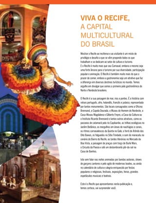 Mostrar o Recife ao recifense e ao visitante é um misto de
privilégio e desafio a que se vêm propondo todos os que
trabalham e se dedicam ao setor de cultura e turismo.
E o Recife é muito mais que seu Carnaval, embora o mesmo seja
uma forte âncora para o turismo por sua diversidade, participação
popular e animação. O Recife é também muito mais do que o
prazer de comer, embora a gastronomia seja um atrativo que faz
a diferença em diversos destinos turísticos no mundo. Temos
orgulho em divulgar que somos o primeiro polo gastronômico do
Norte e Nordeste brasileiro.
O Recife é a sua paisagem de mar, rios e pontes. É a história com
viéses português, afro, holandês, francês e judaico, representada
por tantos monumentos. São locais consagrados como a Oficina
Brennand, a Capela Dourada, o Museu do Homem do Nordeste, a
Casa-Museu Magdalena e Gilberto Freyre, a Casa da Cultura ou
o Instituto Ricardo Brennand e tantos outros atrativos, como os
passeios de catamarã pelo rio Capibaribe, as trilhas ecológicas no
Jardim Botânico, os mergulhos em áreas de naufrágios e corais,
os ritmos carnavalescos da Quinta no Galo, o forró de Arlindo dos
Oito Baixos, os folguedos no Sítio Trindade, o som do maracatu no
cenário do Bairro do Recife, as tardes literárias no Mercado da
Boa Vista, a paisagem de praças com traço de Burle Marx,
o Circuito da Poesia e até um deslumbrante pôr-do-sol na
Casa de Banhos.
Isto sem falar nas noites animadas por bandas autorais, shows
de garçons cantores e pelo agito de modernas boates, ou ainda
no calendário de cultura e alegria enriquecido por festas
populares e religiosas, festivais, exposições, feiras, grandes
espetáculos musicais e teatrais.
Este é o Recife que apresentamos nesta publicação e,
temos certeza, vai surpreender você.
VIVA O RECIFE,
A CAPITAL
MULTICULTURAL
DO BRASIL
 