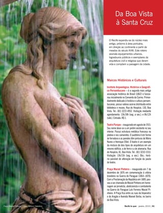 O Recife expandiu-se do núcleo mais
antigo, próximo à área portuária,
em direção ao continente a partir de
meados do século XVIII. Este roteiro
assinala equipamentos urbanos,
logradouros públicos e exemplares da
arquitetura civil e religiosa que deram
vida e compõem a paisagem da cidade.
Marcos Históricos e Culturais
Instituto Arqueológico, Histórico e Geográfi-
co Pernambucano – é a segunda mais antiga
associação histórica do Brasil (1862) e funcio-
nou inicialmente no Convento do Carmo. Primor-
dialmente dedicado à história e cultura pernam-
bucanas, possui valioso acervo distribuído entre
biblioteca e museu. Rua do Hospício, 130, Boa
Vista. Tel.: (81) 3222-4952. Visitação mediante
agendamento: 13h/18h (seg. a sex.); e 8h/12h
(sáb.). Entrada: R$ 1.
TeatroParque–inauguradoemagostode1915.
Seu nome deve-se a um jardim existente no seu
interior. Possui estrutura metálica francesa na
plateia e nos camarotes. O auditório é em forma
de ferradura e as paredes têm pinturas de Mário
Nunes e Henrique Elliot. O teatro é um exemplo
da mistura de dois tipos de arquitetura em um
mesmo edifício, a de ferro e a de alvenaria. Rua
do Hospício, 81, Boa Vista. Tel.: (81) 3232-1553.
Visitação: 13h/15h (seg. a sex.). Obs.: horá-
rio passível de alteração em função da pauta
do teatro.
Praça Maciel Pinheiro – inaugurada em 7 de
dezembro de 1876 em comemoração à vitória
brasileira na Guerra do Paraguai (1864–1870).
Com a Proclamação da República em 1889, pas-
sou a ser chamada de Maciel Pinheiro em home-
nagem ao jornalista, abolicionista e combatente
na Guerra do Paraguai Luís Ferreira Maciel Pi-
nheiro. A Praça fica entre as ruas da Imperatriz
e do Aragão e Avenida Manoel Borba, no bairro
da Boa Vista.
Recife te quer - janeiro, 2010 | 81
Da Boa Vista
à Santa Cruz
Praça Maciel Pinheiro | Foto: Geilson Demétrio
 