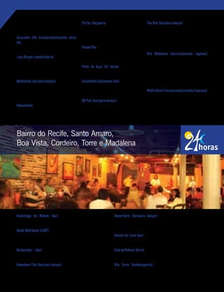 Aconchego do Matuto (bar) – Av. Lins Petit, 273, Boa Vista.
Tels.: (81) 3223-0446/3221-9358. Funcionamento: 11h/4h (seg. a dom.).
Boate Metrópole (LGBT) – Ruas das Ninfas, 125, Boa Vista, Recife. Tel.:
(81) 3423-0123. Funcionamento: 23h/último cliente (sex., sáb. e véspera
de feriado). www.boatemetropole.com.br
Burburinho (bar) – Rua Tomazina, 106, Bairro do Recife.
Tel.: (81) 3224-5854. Funcionamento: 17h/último cliente (qua. a sáb.).
Downtown Pub (bar/para dançar) – Rua Vigário Tenório, 105, Bairro do
Recife. Tel.: (81) 3424-6317. Funcionamento: 22h/último cliente (qua. a
sáb.). www.downtownpub.com.br
Reperttório (bar/para dançar) – Rua Real da Torre, 849, Torre.
Tel.: (81) 3301-1665. Funcionamento: 21h30/4h (qui.); e 21h30/5h
(sex. e sáb.).
Quintal do Lima (bar) – Rua Capitão Lima, 100, Santo Amaro. Tel.: (81)
3221-6552. Funcionamento: 18h/último cliente (seg., e de qua. a dom.).
Sala de Reboco (forró) –RuaGregórioJúnior,264,Cordeiro.Tel.:(81)3228-
7052. Funcionamento: 20h/4h (qui. a sáb.). www.saladereboco.com.br
Vila Torre (hamburgueria) – Rua José Bonifácio, 481-A, Torre.
Tel.: (81) 3076-0952. Funcionamento: 18h/3h (ter., qua., qui. e dom.); e
18h/5h (sex. e sáb.).
Tel.: (81) 3326-5317. Funcionamento: 11h/3h
(seg. a sex.); e 11h/5h (sáb. e dom.).
Jucazinho 24h (restaurante/cozinha varia-
da) – Rua Barão de Souza Leão, 345, Boa
Viagem. Tel.: (81) 3341-0271.
Laça Burger (sanduicheria) – Av. Visconde de
Jequitinhonha, 138, Boa Viagem. Tel.: (81) 2125-
0025. Funcionamento: 11h30/2h (seg. a qui.);
11h30/5h30 (sex. e sáb.); e 12h/14h (dom.).
Manhattan (bar/para dançar) – Rua Francisco
da Cunha, 881, Boa Viagem. Tel.: (81) 3325-
3372. Funcionamento: 19h/último cliente (ter. a
sáb.). www.manhattanbar.com.br
Nakumbuka – Rua Ondina, 156, Pina. Tel.: (81)
3466-2522. Funcionamento: 18h/1h (dom. a
qua.); e 18h/último cliente (qui. a sáb.).
Pin’Up Burgueria – Av. Herculano Bandeira,
204, Pina. Tel.: (81) 3466-0001. Funcionamento:
17h30/1h (seg. a qui.); 17h30/5h (sex. e sáb.); e
17h30/0h (dom.). www.pinupburgueria.com.br
Planet Pão – Av. Conselheiro Aguiar, 3487, Boa
Viagem. Tel.: (81) 3325-3232. Funcionamento:
6h/0h (seg. a qua. e dom.); e 24h (qui. a sáb.).
Point do Açaí (24 horas) – Quiosque 28.
Av. Boa Viagem, defronte ao nº 3854.
Socaldinho Guaiamum (bar) – Av. Conselheiro
Aguiar, 112, Pina. Tel.: (81) 3326-3766. Funcio-
namento: 12h/último cliente (seg. a dom.).
UK Pub (bar/para dançar) – Rua Francisco da
Cunha, 165, Boa Viagem. Tel.: (81) 3465-1088.
Funcionamento: 18h/último cliente (ter. a dom.).
www.ukpub.com.br
The Pub (bar/para dançar) – Av. Cons. Aguiar,
479, Boa Viagem. Tel.: (81) 3326-8266. Funcio-
namento: 22h/último cliente (qui. a sáb.); e 20h/
último cliente (dom.). www.thepubrecife.com.br
Vila Madalena (bar/restaurante regional)
Av. Herculano Bandeira, 77, Pina. Tel.: (81) 3463-
1390. Funcionamento: 11h30/15h e 18h/1h
(seg. a sex.); e 11h30/último cliente (sáb.).
www.restaurantevilamadalena.com.br
Wiella Bistrô (restaurante/cozinha francesa)
Av. Domingos Ferreira, 1274, lojas 14/16, Boa
Viagem. Tel.: (81) 3463-3108. Funcionamento:
12h/23h30 (seg. a qui.); 12h/0h30 (sex. e sáb.);
e 12h/16h (dom.).
Recife te quer - janeiro, 2010 | 85
Bairro do Recife, Santo Amaro,
Boa Vista, Cordeiro, Torre e Madalena
 