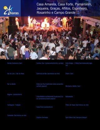 Balcão Centenário (bar) – Rua Barão de Ita-
maracá, 10, Espinheiro. Tel.: (81) 3222-0804.
Funcionamento: 17h/último cliente (seg. a sex.);
e 11h/último cliente (sáb. e dom.).
Bar do Lula | Bar do Neno – Rua Pe. Roma,
722, Parnamirim. Tel.: (81) 3441-4141. Funcio-
namento: 17h/último cliente (seg. a sex.); e 11h/
último cliente (sáb. e dom.).
Bar na Venda – Estrada do Encanamento, 531,
Casa Amarela. Tel.: (81) 3304-5179. Funciona-
mento: 17h/último cliente (qua. a sex.); e 11h/
último cliente (sáb. e dom.).
Bugaloo (sanduicheria) – Av. Rui Barbosa,
1047, Graças. Tel.: (81) 3427-5566. Funciona-
mento: 11h20/0h (seg. a sex.); 12h/5h (sáb.); e
12h/1h (dom.). www.bugaloonet.com.br
Cachaçaria Tradição – Rua Amélia, 422,
Graças. Tel.: (81) 3243-5050. Funcionamento:
18h/0h (ter. a qui.); 18h/3h (sex.); 11h/3h (sáb.);
e 11h/20h (dom.).
Camaleão (bar/música ao vivo) – Rua Correia
de Araújo, 81, Graças. Tel.: (81) 3423-2620.
Funcionamento: 18h/0h (ter. a qui.); e 18h/3h
(sex. e sáb.). www.camaleaobar.com.br
Cantina Star (restaurante/cozinha variada)
Rua Antenor Navarro, 81, Jaqueira. Tel.: (81)
3267-6612. Funcionamento: 11h/16h (seg.);
11h/0h (ter., qua. e dom.); e 11h/5h (qui. a sáb.).
Confraria do Mar (bar/música ao vivo) – Rua
Frederico,82,Encruzilhada.Tel.:(81)3242-1996.
Funcionamento: 11h/1h (ter. a sáb.); e 11h/23h
(dom.). www.confrariadomar.com.br
Clube das Pás (tradicional clube carnavales-
co/baile popular) – Rua Odorico Mendes, 263,
Campo Grande. Tel.: (81) 3074-9000. Funciona-
mento: 22h/4h (sex. e sáb.); e 16h/22h (dom.).
www.clubedaspas.com.br
Clube Madeira do Rosarinho (tradicional clu-
be carnavalesco/baile popular) – Rua Salva-
dor de Sá, 64, Rosarinho. Tel.: (81) 3427-2070.
Funcionamento: 22h/5h (sáb.).
Come Come (sanduicheria) – Av. 17 de Agosto,
137, Casa Forte. Tel.: (81) 3441-6466. Funciona-
mento: 11h30/0h (seg. a qua.); 11h30/1h (qui. a
dom); e 11h30/4h (sex. e sáb.).
Empório Sertanejo – Rua da Hora, 34, Espi-
nheiro. Tel.: (81) 3083-2739. Funcionamento:
10h/5h (ter. a sáb.).
Entre Amigos - O Bode (bar/restaurante regio-
nal) – Rua da Hora, 695, Espinheiro. Tel.: (81)
3312-1000. Funcionamento: 11h/último cliente
(seg. a dom.). www.entreamigosobode.com.br
Fiteiro (bar) – Rua Afonso Celso, 264, Par-
namirim. Tel.: (81) 3442-4799. Funcionamen-
to: 16h/2h (seg. a qua.); 16h/último cliente
(qui. e sex.) e 11h/último cliente (sáb. e dom.).
www.fiteiro.com.br
Mercearia Amélia (bar) – Rua Amélia, 621,
Graças. Tel.: (81) 3243-3929. Funcionamento:
11h30/15h e 17h/último cliente (ter. a sex.); e
11h/último cliente (sáb. e dom.).
Nakumbuka–RuaSebastiãoAlves,45,Parnami-
rim. Tel.: (81) 3441-4543. Funcionamento: 18h/1h
(seg. a qui.); e 12h/último cliente (sex. a dom.).
Pedra de Toque (bar/música ao vivo) – Rua
João Tude de Melo, 77 (Shopping Parnamirim).
Tel.: (81) 3267-7188. Funcionamento: 17h/último
cliente (ter. a sex.); e 18h/último cliente (sáb.).
www.pedradetoque.com
Spirit Music Hall (bar/para dançar) – Rua do
Futuro, 821, Aflitos. Tel.: (81) 3268-4080. Fun-
cionamento: 21h/último cliente (qui. a sáb.).
86 | janeiro, 2010 - Recife te quer
Casa Amarela, Casa Forte, Parnamirim,
Jaqueira, Graças, Aflitos, Espinheiro,
Rosarinho e Campo Grande
Clube das Pás
 