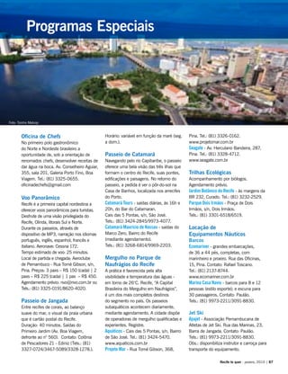 Oficina de Chefs
No primeiro polo gastronômico
do Norte e Nordeste brasileiro a
oportunidade de, sob a orientação de
renomados chefs, desenvolver receitas de
dar água na boca. Av. Conselheiro Aguiar,
355, sala 201, Galeria Porto Fino, Boa
Viagem. Tel.: (81) 3325-0655.
oficinadechefs@gmail.com
Voo Panorâmico
Recife é a primeira capital nordestina a
oferecer voos panorâmicos para turistas.
Desfrute de uma visão privilegiada do
Recife, Olinda, litorais Sul e Norte.
Durante os passeios, através de
dispositivo de MP3, narração nos idiomas
português, inglês, espanhol, francês e
italiano. Aeronave: Cessna 172.
Tempo estimado de voo: 25 minutos.
Local de partida e chegada: Aeroclube
de Pernambuco - Rua Tomé Gibson, s/n,
Pina. Preços: 3 paxs – R$ 150 (cada) | 2
paxs – R$ 225 (cada) | 1 pax – R$ 450.
Agendamento prévio: nvo@nvo.com.br ou
Tels.: (81) 3325-0191/8620-4020.
Passeio de Jangada
Entre recifes de corais, ao balanço
suave do mar, o visual da praia urbana
que é cartão postal do Recife.
Duração: 40 minutos. Saídas do
Primeiro Jardim (Av. Boa Viagem,
defronte ao n° 560). Contato: Colônia
de Pescadores Z1 - Ediniz (Tels.: (81)
3327-0724/3467-5089/3328-1278.).
Horário: variável em função da maré (seg.
a dom.).
Passeio de Catamarã
Navegando pelo rio Capibaribe, o passeio
oferece uma bela visão das três ilhas que
formam o centro do Recife, suas pontes,
edificações e paisagens. No retorno do
passeio, a pedida é ver o pôr-do-sol na
Casa de Banhos, localizada nos arrecifes
do Porto.
Catamarã Tours - saídas diárias, às 16h e
20h, do Bar do Catamaran.
Cais das 5 Pontas, s/n, São José.
Tels.: (81) 3424-2845/9973-4077.
Catamarã Maurício de Nassau - saídas do
Marco Zero, Bairro do Recife
(mediante agendamento).
Tels.: (81) 3268-6814/9969-2203.
Mergulho no Parque de
Naufrágios do Recife
A prática é favorecida pela alta
visibilidade e temperatura das águas -
em torno de 26°C. Recife, “A Capital
Brasileira do Mergulho em Naufrágios”,
é um dos mais completos destinos
do segmento no país. Os passeios
subaquáticos acontecem diariamente,
mediante agendamento. A cidade dispõe
de operadoras de mergulho qualificadas e
experientes. Registre.
Aquáticos - Cais das 5 Pontas, s/n, Bairro
de São José. Tel.: (81) 3424-5470.
www.aquaticos.com.br
Projeto Mar - Rua Tomé Gibson, 368,
Pina. Tel.: (81) 3326-0162.
www.projetomar.com.br
Seagate - Av. Herculano Bandeira, 287,
Pina. Tel.: (81) 3328-4712.
www.seagate.com.br
Trilhas Ecológicas
Acompanhamento por biólogos.
Agendamento prévio.
Jardim Botânico do Recife - às margens da
BR 232, Curado. Tel.: (81) 3232-2529.
Parque Dois Irmãos - Praça de Dois
Irmãos, s/n, Dois Irmãos.
Tels.: (81) 3301-6518/6519.
Locação de
Equipamentos Náuticos
Barcos
Ecomariner - grandes embarcações,
de 36 a 44 pés, completas, com
marinheiro e proeiro. Rua das Oficinas,
15, Pina. Contato: Rafael Toscano.
Tel.: (81) 2137-8744.
www.ecomariner.com.br
Marina Casa Navio - barcos para 8 e 12
pessoas (estilo esporte); e escuna para
30 passageiros. Contato: Paulão.
Tels.: (81) 9973-2211/3091-8830.
Jet Ski
Apajet - Associação Pernambucana de
Atletas de Jet Ski. Rua das Marinas, 23,
Barra de Jangada. Contato: Paulão.
Tels.: (81) 9973-2211/3091-8830.
Obs.: disponibiliza instrutor e carroça para
transporte do equipamento.
Recife te quer - janeiro, 2010 | 87
Programas Especiais
Foto: Toinho Melcop
 