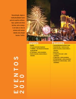 Janeiro
Réveillon»»
16° Janeiro de Grandes Espetáculos»»
7ª FENAHALL – Feira Nacional de Artesanato»»
do Chevrolet Hall
62º Bal Masqué – prévia carnavalesca»»
Acertos de marchas, ensaios de blocos e»»
maracatus
Fevereiro
Carnaval Multicultural do Recife (5 dias)»»
Festival Rec Beat – festival de música»»
Acertos de marchas, ensaios de blocos e»»
maracatus
Dia do Frevo»»
32° Baile do Siri na Lata – prévia»»
carnavalesca
5° Baile Pirata – prévia carnavalesca»»
46° Baile Municipal – prévia carnavalesca»»
Enquanto Isso na Sala de Justiça – prévia»»
carnavalesca
EVENTOS
2010
Descontração, alegria e
multiculturalidade fazem
parte do espírito recifense.
Aqui, quando uma festa
termina, outra começa.
E em todos os dias da
semana está sempre
rolando uma atração
bacana. Confira.
 