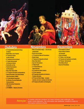 Os eventos costumam acontecer nos meses indicados nesta publicação, mas
podem ocorrer alterações. Para informações mais detalhadas, consulte os postos de
informações turísticas do Recife.
Atenção
Outubro
15° Festival Internacional de Dança»»
do Recife
Recife Blues e Jazz Festival»»
8° Festival de Teatro»»
de Rua do Recife
6° Festival de Circo do Brasil»»
3ª Janela Internacional»»
de Cinema do Recife
Festival Bar em Bar»»
Festival Gastronômico»»
de Pernambuco
Morar Mais Recife 2010»»
12° Congresso Brasileiro de Biomedicina»»
General Assembly of the World»» Airlines
Clubs Associations (WACA)
13° International Symposium»»
On Wireless Personal Multimedia
Communications
10th International Symposium»»
on Yersinia
16ª FIMMEPE – Mecânica Nordeste»»
Novembro
Mês da Consciência Negra – diversificada»»
programação
Dia do Frevo de Bloco»»
12º Festival de Vídeo de Pernambuco»»
Revela Design»»
4ª Semana de Fotografia do Recife»»
Morar Mais Recife»»
Casa Cor Pernambuco»»
3º Moda Recife»»
13° Festival Recife do»»
Teatro Nacional
20° Festival da Cultura Judaica»»
14ª Feira Japonesa»»
69ª Exposição Nordestina de Animais e»»
Produtos Derivados
22ª Festa da Vitória Régia – atrações»»
musicais, barracas e parques de diversões
30° Congresso Brasileiro de Homeopatia»»
Dezembro
Ciclo Natalino do Recife»»
Festa de Nossa Senhora»»
da Conceição
Festa de Iemanjá»»
8° Tributo a Luiz Gonzaga»»
13º Encontro de Sanfoneiros do Recife»»
13º Virtuosi Internacional»»
Feira Música Brasil»»
Casa Cor Pernambuco»»
Recife te quer - janeiro, 2010 | 91
 
