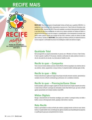RECIFE MAIS, Plano de Aceleração da Competitividade Turística do Recife para o quadriênio 2009/2012, é a
evolução do Projeto Turístico do Recife, desenvolvido em parceria com o Trade Turístico de Pernambuco entre
dezembro de 2006 / dezembro de 2008. O Plano está respaldado no princípio do Desenvolvimento Sustentável
e suas linhas de ação foram estabelecidas em acordo com as demais secretarias da Prefeitura do Recife e o
setor de turismo local, tendo como foco assegurar a competitividade e o bom desempenho do município como
destino indutor, preparar o Recife para recepção da Copa 2014 e estimular a prática de vivência da cidade
pelos recifenses. Somados ao RECIFE MAIS, outros projetos da Prefeitura do Recife com rebatimento direto no
turismo asseguram a continuidade do processo de consolidação da cidade como destino de viagens.
Qualidade Total
Dará prosseguimento ao programa desenvolvido em parceria com o Ministério do Turismo e Trade Turístico.
A meta é capacitar e qualificar 30 mil pessoas, incluindo os profissionais da cadeia produtiva do turismo e a
mão-de-obra ainda fora do mercado, mas interessada em trabalhar no setor.
Recife te quer – Campanha
Trata-sedeumainiciativavoltadaapromoveroDestinoRecifeeinformaràpopulaçãoeaosvisitantessobreos
seus atrativos, roteiros, equipamentos e serviços turísticos. A campanha também contempla ações de mídia.
Recife te quer – Blitz
Promovevisitastécnicasaagênciasdeviagensdosprincipaismercadosemissoresnacionais,apresentandoas
novidades do turismo no Recife e estreitando laços profissionais com os vendedores de destinos.
Recife te quer – Premiação/Game Show
Envolveoperadoras,agênciasdeviagenseagentesdomercadonacionalnumaarrojadacampanhadeincentivo
à venda turística do Recife. A premiação dá continuidade ao Game Show Recife te quer, que reuniu no Recife
agentes representantes de 18 estados brasileiros (maio/2009).
Mídias Digitais
Abrange o desenvolvimento de ferramentas tecnológicas para contribuir à promoção turística da cidade e
facilitar o acesso à informação pelo visitante, população, trade turístico e imprensa.
Rota Recife
Amplia as oportunidades de vivência do Recife pelo visitante e população através da oferta de novos roteiros
turísticos.Oprojetotambémincluiasensibilizaçãodasagênciasreceptivasparadisponiblizaçãodosprogramas
e a qualificação de guias para acompanhamento dos mesmos.
92 | janeiro, 2010 - Recife te quer
RECIFE MAIS
 