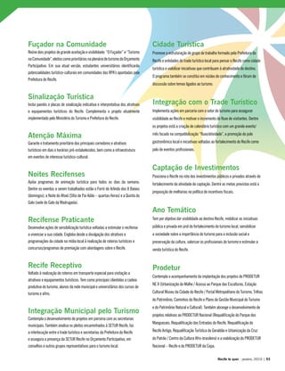 Fuçador na Comunidade
Reúne dois projetos de grande aceitação e visibilidade: “O Fuçador” e “Turismo
naComunidade”,eleitoscomoprioritáriosnaplenáriadeturismodoOrçamento
Participativo. Em sua atual versão, estudantes universitários identificarão
potencialidades turístico-culturais em comunidades das RPA’s apontadas pela
Prefeitura do Recife.
Sinalização Turística
Inclui painéis e placas de sinalização indicativa e interpretativa dos atrativos
e equipamentos turísticos do Recife. Complementa o projeto atualmente
implementado pelo Ministério do Turismo e Prefeitura do Recife.
Atenção Máxima
Garante o tratamento prioritário dos principais corredores e atrativos
turísticos em dias e horários pré-estabelecidos, bem como a infraestrutura
em eventos de interesse turístico-cultural.
Noites Recifenses
Apóia programas de animação turística para todos os dias da semana.
Dentre os eventos a serem trabalhados estão o Forró de Arlindo dos 8 Baixos
(domingos), a Noite do Afoxé (Sítio de Pai Adão – quartas-feiras) e a Quinta do
Galo (sede do Galo da Madrugada).
Recifense Praticante
Desenvolve ações de sensibilização turística voltadas a estimular o recifense
a vivenciar a sua cidade. Engloba desde a divulgação dos atrativos e
programações da cidade na mídia local à realização de roteiros turísticos e
concursos/programas de premiação com abordagens sobre o Recife.
Recife Receptivo
Voltado à realização de roteiros em transporte especial para visitação a
atrativos e equipamentos turísticos. Tem como principais clientelas a cadeia
produtiva do turismo, alunos da rede municipal e universitários dos cursos de
turismo e afins.
Integração Municipal pelo Turismo
Contempla o desenvolvimento de projetos em parceria com as secretarias
municipais. Também analisa os pleitos encaminhados à SETUR Recife, faz
a interlocução entre o trade turístico e secretarias da Prefeitura do Recife
e assegura a presença da SETUR Recife no Orçamento Participativo, em
conselhos e outros grupos representativos para o turismo local.
Cidade Turística
Promove a estruturação de grupo de trabalho formado pela Prefeitura do
Recife e entidades do trade turístico local para pensar o Recife como cidade
turística e viabilizar iniciativas que contribuam à atratividade do destino.
O programa também se constitui em núcleo de conhecimento e fórum de
discussão sobre temas ligados ao turismo.
Integração com o Trade Turístico
Implementa ações em parceria com o setor de turismo para assegurar
visibilidade ao Recife e motivar o incremento do fluxo de visitantes. Dentre
os projetos está a criação de calendário turístico com um grande evento/
mês focado na compatibilização “fluxo/atividade”, a promoção do polo
gastronômico local e iniciativas voltadas ao fortalecimento do Recife como
polo de eventos profissionais.
Captação de Investimentos
Posiciona o Recife na rota dos investimentos públicos e privados através do
fortalecimento da atividade de captação. Dentre as metas previstas está a
proposição de melhorias na política de incentivos fiscais.
Ano Temático
Tem por objetivo dar visibilidade ao destino Recife, mobilizar as iniciativas
pública e privada em prol do fortalecimento do turismo local, sensibilizar
a sociedade sobre a importância do turismo para a inclusão social e
preservação da cultura, valorizar os profissionais do turismo e estimular a
venda turística do Recife.
Prodetur
Contempla o acompanhamento da implantação dos projetos do PRODETUR
NE II (Urbanização do Molhe / Acesso ao Parque das Esculturas, Estação
Cultural Museu da Cidade do Recife / Portal Metropolitano do Turismo, Trilhas
do Patrimônio, Caminhos do Recife e Plano da Gestão Municipal do Turismo
e do Patrimônio Natural e Cultural). Também abrange o desenvolvimento de
projetos relativos ao PRODETUR Nacional (Requalificação do Parque dos
Manguezais, Requalificação das Entradas do Recife, Requalificação do
Recife Antigo, Requalificação Turística do Geraldão e Urbanização da Cruz
do Patrão / Centro da Cultura Afro-brasileira) e a viabilização do PRODETUR
Nacional – Recife e do PRODETUR da Copa.
Recife te quer - janeiro, 2010 | 93
 