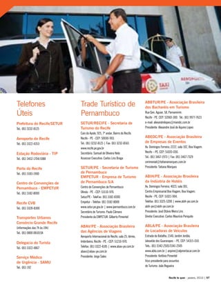 Prefeitura do Recife/SETUR
Tel.: (81) 3232-8125
Aeroporto do Recife
Tel.: (81) 3322-4353
Estação Rodoviária - TIP
Tel.: (81) 3452-1704/1088
Porto do Recife
Tel.: (81) 3183-1900
Centro de Convenções de
Pernambuco - EMPETUR
Tel.: (81) 3182-8000
Recife CVB
Tel.: (81) 3328-8300
Transportes Urbanos
Consórcio Grande Recife
(informações das 7h às 19h)
Tel.: (81) 0800 0810158
Delegacia do Turista
Tel.: (81) 3322-4867
Serviço Médico
de Urgência - SAMU
Tel.: (81) 192
Telefones
Úteis
Trade Turístico de
Pernambuco
SETUR/RECIFE - Secretaria de
Turismo do Recife
Cais do Apolo, 925, 7º andar, Bairro do Recife.
Recife - PE - CEP: 50030-903.
Tel.: (81) 3232-8125 | Fax: (81) 3232-8565
www.recife.pe.gov.br
Secretário: Samuel de Oliveira Neto
Assessor Executivo: Carlos Lins Braga
SETUR/PE - Secretaria de Turismo
de Pernambuco
EMPETUR - Empresa de Turismo
de Pernambuco S/A
Centro de Convenções de Pernambuco
Olinda - PE - CEP: 53110-970.
Setur/PE - TeleFax: (81) 3182-8300
Empetur - Telefax: (81) 3182-8000
www.setur.pe.gov.br | www.ipernambuco.com.br
Secretário de Turismo: Paulo Câmara
Presidente da EMPETUR: Gilberto Pimentel
ABAV/PE - Associação Brasileira
das Agências de Viagens
Aeroporto Internacional do Recife, sala 25, térreo,
Imbiribeira, Recife - PE - CEP: 51210-970.
Telefax: (81) 3322-4185 | www.abav-pe.com.br
abav@abav-pe.com.br
Presidente: Jorge Sales
ABBTUR/PE - Associação Brasileira
dos Bacharéis em Turismo
Rua Gen. Aguiar, 58, Parnamirim.
Recife - PE. CEP: 52060-300. Tel.: (81) 9977-7623
e-mail: alexandrelopes@mandic.com.br
Presidente: Alexandre José de Aquino Lopes
ABEOC/PE - Associação Brasileira
de Empresas de Eventos
Av. Domingos Ferreira, 2222, sala 102, Boa Viagem.
Recife – PE. CEP: 51020-030.
Tel.: (81) 3467-1973 | Fax: (81) 3467-7329
cerimonial@tatianamarques.com.br
Presidente: Tatiana Marques
ABIH/PE - Associação Brasileira
da Indústria de Hotéis
Av. Domingos Ferreira, 4023, sala 301,
Centro Empresarial Boa Viagem, Boa Viagem.
Recife - PE. CEP: 51021-904.
Telefax: (81) 3325-5200 | www.abih-pe.com.br
abih-pe@abih-pe.com.br
Presidente: José Otávio Meira Lins
Diretor Executivo: Carlos Maurício Periquito
ABLA/PE - Associação Brasileira
de Locadoras de Veículos
Estrada da Batalha, 2140, Jardim Jordão.
Jaboatão dos Guararapes – PE. CEP: 54315-010.
Tels.: (81) 3342-2505/3341-2505
www.abla.com.br | anpine@alpirentacar.com.br
Presidente: Antônio Pimentel
Vice-presidente para assuntos
de Turismo: João Regueira
Recife te quer - janeiro, 2010 | 97
 