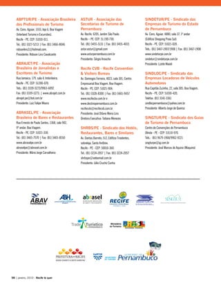 ABPTUR/PE - Associação Brasileira
dos Profissionais de Turismo
Av. Cons. Aguiar, 1555, loja 6, Boa Viagem
(Interland Turismo e Excursões).
Recife - PE. CEP: 51010-011.
Tel.: (81) 3327-5213 | Fax: (81) 3466-8046
robsonlins2@hotmail.com.
Presidente: Robson Lins Cavalcante
ABRAJET/PE - Associação
Brasileira de Jornalistas e
Escritores de Turismo
Rua Jamaica, 179, sala 4, Imbiribeira.
Recife - PE. CEP: 51200-070.
Tels.: (81) 3339-5273/9963-6092
Fax: (81) 3339-5273. | www.abrajet.com.br
abrajet.pe@bol.com.br
Presidente: Luiz Felipe Moura
ABRASEL/PE - Associação
Brasileira de Bares e Restaurantes
Rua Ernesto de Paula Santos, 1368, sala 902,
9º andar, Boa Viagem.
Recife - PE. CEP: 51021-330.
Tel.: (81) 3465-7570 | Fax: (81) 3465-8550
www.abraselpe.com.br
abraselpe@abrasel.com.br
Presidente: Mário Jorge Carvalheira
ASTUR - Associação das
Secretarias de Turismo de
Pernambuco
Av. Recife, 6205, Jardim São Paulo.
Recife – PE. CEP: 51.190-730.
Tel.: (81) 3455-5131 | Fax: (81) 3455-4015
astur.astur@gmail.com
www.asturpernambuco.com.br
Presidente: Sérgio Aroucha
Recife CVB - Recife Convention
& Visitors Bureau
Av. Domingos Ferreira, 4023, sala 301, Centro
Empresarial Boa Viagem, Boa Viagem.
Recife - PE. CEP: 51021-904.
Tel.: (81) 3328-8300 | Fax: (81) 3465-9457
www.recifecbv.com.br e
www.destinopernambuco.com.br
recifecvb@recifecvb.com.br
Presidente: José Otávio Meira Lins
Diretora Executiva: Tatiana Menezes
SHRBS/PE - Sindicato dos Hotéis,
Restaurantes, Bares e Similares
Av. Dantas Barreto, 512, Edifício Tiradentes,
sobreloja, Santo Antônio.
Recife - PE - CEP: 50010-360.
Tel.: (81) 3224-2057 | Fax: (81) 3224-2057
shrbspe@veloxmail.com.br
Presidente: Júlio Crucho Cunha
SINDETUR/PE - Sindicato das
Empresas de Turismo do Estado
de Pernambuco
Av. Cons. Aguiar, 4880, sala 37, 1º andar
(Edifício Shopping Praia Sul).
Recife - PE. CEP: 51021-020.
Tels.: (81) 3467-1907/1908 | Fax: (81) 3467-1908
www.sindeturpe.com.br
sindetur@sindeturpe.com.br
Presidente: Lizete Maioli
SINDLOC/PE - Sindicato das
Empresas Locadoras de Veículos
Automotores
Rua Capitão Zuzinha, 22, sala 305, Boa Viagem.
Recife - PE. CEP: 51030-420.
Telefax: (81) 3341-3361
sindlocpernambuco@yahoo.com.br
Presidente: Alberto Jorge de Queiroz
SINGTUR/PE - Sindicato dos Guias
de Turismo de Pernambuco
Centro de Convenções de Pernambuco
Olinda - PE - CEP: 53110-970.
Tels.: (81) 9679-1968/9962-9221
singturpe@ig.com.br
Presidente: José Marcos de Aquino (Maquino)
98 | janeiro, 2010 - Recife te quer
 