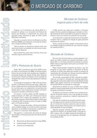 10
Mercado de Carbono:
negócio para o bem da vida
mitigandocomlucratividade O MERCADO DE CARBONO
Proposto na 3ª Conferência das Partes (COP 3), o
mercado de carbono é um mecanismo do Protocolo de
Quioto que flexibiliza o cumprimento das metas dos
principais países emissores de gases de efeito estufa
(GEE) para a atmosfera.
Segundo o consultor técnico do Ministério do Meio
Ambiente (MMA), Lauro Nogueira, o mercado de carbono
tem a função de preservar vidas.
“Deve-se pensar no mercado de carbono como uma
maneira de manter as condições de vida humana no pla-
neta”, afirmou Nogueira.
Para entendermos todos esses conceitos, temos que
relembrar alguns acontecimentos.
COP e Protocolo de Quioto
	
Desde 1995 a Conferência das Partes (COP) ocorreu
em todos os anos [exceto em 2000], em diversos países.
Trata-se de uma reunião entre os países que compõem a
Convenção-Quadro das Nações Unidas sobre Mudança
do Clima para o debate de medidas a serem adotadas na
mitigação das causas e efeitos das expressivas mudanças
climáticas.
A convenção foi proposta em 1992 no Rio de Janeiro,
durante a Conferência Internacional sobre o Meio Am-
biente e Desenvolvimento Sustentável (ECO-92). O Brasil
foi o primeiro país a se comprometer em participar dos
debates sobre o novo compromisso mundial, o de reduzir
os prejuízos causados à atmosfera terrestre.
Foi durante a terceira edição da COP, realizada na
cidade de Quioto, em 1997, que o Protocolo de Quioto
foi adotado. Com o objetivo de estabelecer aos princi-
pais países emissores, metas diferenciadas e prazos para
a redução de GEE. O acordo só entrou em vigor em 2005,
após a ratificação da Rússia.
“Depois de longas discussões, o Protocolo de Quioto
reuniu medidas focadas no controle do efeito estufa que
disciplinam as atividades humanas para o equilíbrio en-
tre o homem e a natureza”, disse Nogueira.
Para garantir o cumprimento das metas de redução
das emissões, o Protocolo prevê três instrumentos de fle-
xibilização:
Mecanismos de Desenvolvimento Limpo (MDL);•	
Implementação Conjunta (IC);•	
Comércio de Emissões (CE);•	
O MDL permite que países que compõem o Protocolo
possam financiar projetos voltados para a redução ou remo-
ção de Gases de Efeito Estufa (GEE´s) de países em desenvol-
vimento, como uma maneira de cumprirem as suas metas.
Já no caso da IC, os países participantes do acordo podem
transferir entre si, unidades de redução de gases poluentes
resultantes de projetos.
No CE, os países do Anexo I podem comercializar entre si
as unidades excedentes (créditos) de suas metas de redução
de emissões de GEE´s.
Mercado de Carbono
Por meio dos três mecanismos, os países passaram a ne-
gociar os créditos obtidos com projetos destinados à redu-
ção de GEE´s e a remoção atmosférica de dióxido de carbono
(CO2). Todas as negociações fazem parte do chamado “mer-
cado de carbono”.
Países industrializados integrantes do Anexo I, que não
atingiram as suas metas impostas no Protocolo de Quioto
compram os créditos dos países que mantêm os projetos. As
negociações são realizadas por diversas maneiras, podendo
ser até em bolsas de mercado internacional.	
No mercado, a quantidade de GEE´s reduzida ou seqües-
trada por um projeto é calculada por empresas especializa-
das, seguindo normas dos órgãos técnicos das Nações Unidas
(ONU). Cada crédito resulta em um Certificado de Redução
de Emissões (RCEs) no qual pode ser negociado.
Geralmente em dólares ou euros, um RCEs tem cotações
bastante instáveis, dependendo de pronunciamentos e ações
dos países envolvidos no mercado.
Os projetos que buscam contribuir com o protocolo po-
dem ser de diversos setores, como o de geração de energia,
aterros sanitários, suinocultura, indústria manufatureira e
reflorestamento.	
Esse tipo de mercado já era exercido no âmbito regio-
nal, mas depois que foi inserido no Protocolo, vem atrain-
do um número de empresas e governos cada vez maior.
Agora internacionais, eles procuram criar projetos para a
sustentabilidade de suas atividades.
Segundo pesquisa realizada pela Associação Inter-
nacional de Comércio de Emissões (IETA), o mercado de
GEE´s cresceu 41% em 2008, totalizando 38 bilhões de
euros. Só na metade deste ano, foi negociado 1,84 bilhão
de toneladas de CO2.
	
 