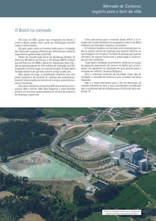 11
O Brasil no mercado
Por meio do MDL, países não integrantes do Anexo I,
como o Brasil, podem fazer parte da mobilização mundial
contra o efeito estufa.
No país, assim como no mundo, ações para a mitigação
dos efeitos da mudança climática que sofremos por causa do
aquecimento global estão crescendo.
Dados da Coordenação-Geral de Mudanças Globais de
Clima do Ministério da Ciência e Tecnologia (MCT) revelam
que até fevereiro de 2008, o Brasil era responsável pela redu-
ção de aproximadamente 274 milhões de toneladas de CO2,
ocupando o terceiro lugar no ranking mundial. A expectativa
de especialistas é de que esse número cresça a cada ano.
Mas apesar de larga, a contribuição brasileira não vem
sendo igualitária. Os projetos de carbono são predominan-
temente relacionados aos setores de energia, suinocultura e
aterros sanitários.
Só o setor energético concentra 64% dos projetos, suino-
cultura 16% e aterros 10%. Para Nogueira, o setor florestal
ainda é um dos mais desacreditados em termos de incentivo
de empresas e governos.
Mercado de Carbono:
negócio para o bem da vida
Os aterros sanitários podem gerar créditos de
carbono evitando o lançamento de GEE´s
“Uma alternativa para a reversão desse déficit é a in-
clusão das causas florestais em programas como o da Mata
Atlântica, por exemplo”, ressaltou o consultor.
O interesse brasileiro no mercado vem crescendo por to-
das as partes, não só de empresas que querem melhorar as
suas imagens no mercado. É também de pessoas que querem
contribuir de alguma forma com a preservação e conserva-
ção do meio ambiente.
“Logo após a validação do protocolo, soube de um grupo
de pequenos agricultores do interior da Bahia que se inte-
ressou em aproveitar os resultados de seus projetos para o
mercado de carbono”, finalizou Nogueira.
Com o interesse crescente da sociedade nesse tipo de
atividade, o mercado de carbono é uma atividade em plena
expansão.
Não é a única alternativa para o fim da destruição da
camada atmosférica, mas é uma contribuição considerável
para a evolutiva rede de soluções para o futuro do meio am-
biente.
 