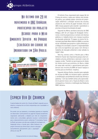 13
O instituto ficou responsável pelo espaço Ver de
Criança do evento, e optou por realizar uma ativida-
de prática, que pudesse passar conceitos de preser-
vação ambiental e utilização racional dos recursos,
através de uma oficina de papel reciclado. Cerca de
300 crianças passaram pelo estande e aprenderam o
processo artesanal de produção de papel.
Segundo Ivy Wiens, secretária executiva da ONG
Vidágua, além de um espaço de divulgação institu-
cional, o evento proporcionou o contato com diversos
públicos e o trabalho direto com crianças na prática
da educação ambiental. “O espaço no evento foi fo-
mentado pela Rede Mata Atlântica (RMA), no sentido
de dar visibilidade para projetos e ações ambientais, e
o Vidágua foi convidado a assumir a responsabilidade
por conta da experiência que possui com oficinas e
trabalhos de educação ambiental e estar sediada na
região”, disse.
Para Ivy, eventos como o ‘Acorde para o Meio
Ambiente Toyota’ são importantes porque aliam ati-
vidades culturais, ambientais e valorizam o lazer em
espaços verdes. “Também já participamos de edição
do mesmo evento que aconteceu em Bauru, cidade
de nossa sede nacional, e aproveitamos para para-
benizar esta iniciativa da RMA de buscar espaços e
eventos para os membros”, ressaltou.
Segundo Jeferson Rocha, consultor para captação
de recursos da RMA, tal iniciativa ajuda a promover
a sensibilização socioambiental através das oficinas e
palestras, “ com isso também temos uma oportunida-
de de parceria futura com a Toyota do Brasil e como
consequência o fomento e mobilização das filiadas da
RMA”, declarou.
Tenda
No último dia 29 de
novembro a ONG Vidágua,
participou do projeto
Acorde para o Meio
Ambiente Toyota , no Parque
Ecológico da cidade de
Indaiatuba em São Paulo.
Espaço Ver De Criança
A patrocinadora do evento foi a Toyota do Brasil e segundo sua as-
sessoria, a empresa tem um forte compromisso com a sociedade e o
meio ambiente.
De acordo com sua assessoria, a montadora japonesa se empenha
em desenvolver continuamente seu papel de empresa socialmente
responsável, valorizando a cidadania por meio do comprometi-
mento com a comunidade, aplicando recursos e conhecimentos
para o desenvolvimento social e ambiental. “A montadora Toyota
do Brasil, que possui uma das suas unidades de montagem em
Indaiatuba tornou o Acorde para o Meio Ambiente um
projeto itinerante que oferece lazer, cultura e educação
socioambiental gratuitamente para a população”,
afirma em nota.
Crianças se divertem em tenda da Vidágua
 