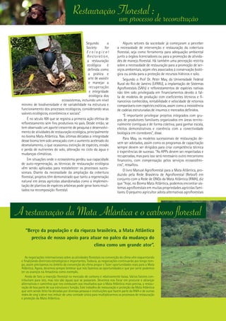 14
Restauração Florestal :
Segundo a
Society for
E c o l o g i c a l
Restoration,
a restauração
ecológica é
definida como
a prática e
arte de assistir
e manejar a
recuperação
e integridade
ecológica dos
ecossistemas, incluindo um nível
mínimo de biodiversidade e de variabilidade na estrutura e
funcionamento dos processos ecológicos, considerando seus
valores ecológicos, econômicos e sociais”.
É no século XIX que se registra a primeira ação efetiva de
reflorestamento sem fins produtivos no país. Desde então, se
tem observado um aporte crescente de pesquisa e desenvolvi-
mento de atividades de restauração ecológica, principalmente
no bioma Mata Atlântica. Nas últimas décadas a integridade
desse bioma tem sido ameaçado com o aumento acelerado do
desmatamento, o que ocasionou extinção de espécies, erosão
e perda de nutrientes do solo, alteração no ciclo da água e
mudanças climáticas.
Em situações onde o ecossistema perdeu sua capacidade
de auto-regeneração, as técnicas de restauração ecológica
vêm sendo aplicadas para restabelecer os processos suces-
sionais. Diante da necessidade da ampliação da cobertura
florestal, projetos têm demonstrado que tanto a regeneração
natural em áreas agrícolas abandonadas como a implemen-
tação de plantios de espécies arbóreas pode gerar bons resul-
tados na recomposição florestal.
Alguns setores da sociedade já começaram a perceber
a necessidade de intervenção e restauração da cobertura
florestal, seja como ferramenta para adequação ambiental
junto a órgãos licenciadores ou para a promoção de ativida-
des de manejo florestal. Há também uma percepção restrita
sobre a necessidade de restauração para a promoção de ser-
viços ambientais, sejam eles associados à conservação bioló-
gica ou ainda para a proteção de recursos hídricos e solo.
Segundo o Prof Dr. Peter May, da Universidade Federal
Rural do Rio de Janeiro (UFRRJ), a implantação de Sistemas
Agroflorestais (SAFs) e reflorestamentos de espécies nativas
não têm sido privilegiada em financiamentos devido à fal-
ta de modelos de produção com coeficientes técnicos e fi-
nanceiros conhecidos, rentabilidade e velocidade de retornos
comparáveis com espécies exóticas, assim como a inexistência
de cadeias estruturadas de insumos e mercados definidos.
“É importante privilegiar projetos integrados com gru-
pos de produtores familiares organizados em áreas territo-
rialmente contíguas e de forma coletiva, para ganhar escala,
efeitos demonstrativos e coerência com a conectividade
biológica em corredores”, disse.
Para May, os modelos sucessionais de restauração de-
vem ser adotados, assim como os programas de capacitação
sempre devem ser dirigidos para criar competência técnica
e experiências de sucesso. “As APPs devem ser respeitadas e
recuperadas, mas para isso será necessário outro mecanismo
financeiro, com compensação pelos serviços ecossistêmi-
cos”, ressaltou.
O livro Manual Agroflorestal para a Mata Atlântica, pro-
duzido pela Rede Brasileira de Agroflorestal (Rebraf) em
conjunto com a Rede de ONGs da Mata Atlântica (RMA), diz
que “hoje, no Bioma Mata Atlântica, podemos encontrar sis-
temas agroflorestais em muitas propriedades agrícolas fami-
liares. O pequeno agricultor adota alternativas agroflorestais
“Berço da população e da riqueza brasileira, a Mata Atlântica
precisa de nosso apoio para atuar no palco da mudança do
clima como um grande ator”.
As negociações internacionais sobre as atividades florestais na convenção do clima vêm esquentando
e finalizando diretrizes estratégicas e importantes. Todavia, as negociações continuarão por longo tem-
po, assim precisamos no âmbito da convenção do clima propor e fazer oportunidades reais para a Mata
Atlântica. Agora, devemos sempre lembrar que nós fazemos as oportunidades e que por sorte podemos
ter os avanços na Amazônia como exemplo.
Ainda de fato a inserção florestal no mercado de carbono é relativamente baixa. Vários fatores con-
tribuíram para isto, mas isto são águas que se passaram. Devemos nos focar em procurar e alcançar
alternativas e caminhos que nos conduzam aos resultados que a Mata Atlântica mais precisa, a restau-
ração de boa parte de sua estrutura e função. Este trabalho de restauração e proteção da Mata Atlântica
que vem sendo feito há décadas por diversas pessoas e instituições que fazem parte da RMA e de outras
redes de ong´s deve nos imbuir de uma vontade única para multiplicarmos os processos de restauração
e proteção da Mata Atlântica.
A restauração da Mata Atlântica e o carbono florestal
um processo de reconstrução
 