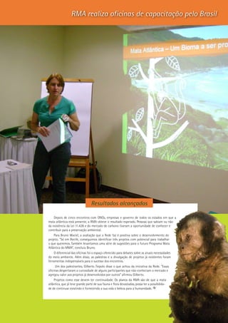 19
RMA realiza oficinas de capacitação pelo Brasil
Depois de cinco encontros com ONGs, empresas e governo de todos os estados em que a
mata atlântica está presente, a RMA obteve o resultado esperado. Pessoas que sabiam ou não
da existência da Lei 11.428 e do mercado de carbono tiveram a oportunidade de conhecer e
contribuir para a preservação ambiental.
Para Bruno Maciel, a avaliação que a Rede faz é positiva sobre o desenvolvimento do
projeto. “Só em Recife, conseguimos identificar três projetos com potencial para trabalhar
o que queremos. Também levantamos uma série de sugestões para o futuro Programa Mata
Atlântica do MMA”, concluiu Bruno.
O diferencial das oficinas foi o espaço oferecido para debates sobre as atuais necessidades
do meio ambiente. Além disso, as palestras e a divulgação de projetos já existentes foram
ferramentas indispensáveis para o sucesso dos encontros.
Um dos palestrantes, Gilberto Tiepolo disse o que achou da iniciativa da Rede. “Essas
oficinas despertaram a curiosidade de alguns participantes que não conheciam o mercado e
agregou valor aos projetos já desenvolvidos por outros” afirmou Gilberto.
Projetos como esse devem ter continuidade. Os planos da RMA são de que a mata
atlântica, que já teve grande parte de sua fauna e flora devastadas, possa ter a possibilida-
de de continuar existindo e fornecendo a sua vida e beleza para a humanidade.
Resultados alcançados
 