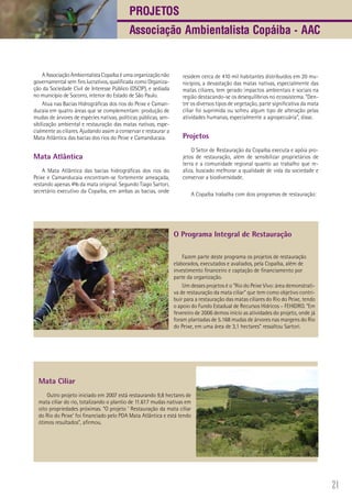 21
A Associação Ambientalista Copaíba é uma organização não
governamental sem fins lucrativos, qualificada como Organiza-
ção da Sociedade Civil de Interesse Público (OSCIP), e sediada
no município de Socorro, interior do Estado de São Paulo.
Atua nas Bacias Hidrográficas dos rios do Peixe e Caman-
ducaia em quatro áreas que se complementam: produção de
mudas de árvores de espécies nativas, políticas públicas, sen-
sibilização ambiental e restauração das matas nativas, espe-
cialmente as ciliares. Ajudando assim a conservar e restaurar a
Mata Atlântica das bacias dos rios do Peixe e Camanducaia.
Mata Atlântica
A Mata Atlântica das bacias hidrográficas dos rios do
Peixe e Camanducaia encontram-se fortemente ameaçada,
restando apenas 4% da mata original. Segundo Tiago Sartori,
secretário executivo da Copaíba, em ambas as bacias, onde
Mata Ciliar
Outro projeto iniciado em 2007 está restaurando 9,8 hectares de
mata ciliar do rio, totalizando o plantio de 11.617 mudas nativas em
oito propriedades próximas. “O projeto ‘ Restauração da mata ciliar
do Rio do Peixe’ foi financiado pelo PDA Mata Atlântica e está tendo
ótimos resultados”, afirmou.
O Programa Integral de Restauração
Fazem parte deste programa os projetos de restauração
elaborados, executados e avaliados, pela Copaíba, além de
investimento financeiro e captação de financiamento por
parte da organização.
Um desses projetos é o “Rio do Peixe Vivo: área demonstrati-
va de restauração da mata ciliar” que tem como objetivo contri-
buir para a restauração das matas ciliares do Rio do Peixe, tendo
o apoio do Fundo Estadual de Recursos Hídricos – FEHIDRO. “Em
fevereiro de 2006 demos início as atividades do projeto, onde já
foram plantadas de 5.168 mudas de árvores nas margens do Rio
do Peixe, em uma área de 3,1 hectares” ressaltou Sartori.
residem cerca de 410 mil habitantes distribuídos em 20 mu-
nicípios, a devastação das matas nativas, especialmente das
matas ciliares, tem gerado impactos ambientais e sociais na
região destacando-se os desequilíbrios no ecossistema. “Den-
tre os diversos tipos de vegetação, parte significativa da mata
ciliar foi suprimida ou sofreu algum tipo de alteração pelas
atividades humanas, especialmente a agropecuária”, disse.
Projetos
O Setor de Restauração da Copaíba executa e apóia pro-
jetos de restauração, além de sensibilizar proprietários de
terra e a comunidade regional quanto ao trabalho que re-
aliza, buscado melhorar a qualidade de vida da sociedade e
conservar a biodiversidade.
A Copaíba trabalha com dois programas de restauração:
Projetos
Associação Ambientalista Copáiba - AAC
 