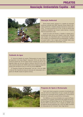22
Cuidando da água
A frente de trabalho do projeto “Restauração de matas ciliares
de nascentes e de cursos d’água”, restaurará 13,9 ha de mata ciliar,
através do plantio de 19 mil mudas nativas. O projeto já está em sua
segunda etapa, que tem por objetivo restaurar mais 6,3 ha de mata
ciliar, através do plantio de 10.500 mudas nativas. Ambas as etapas do
projeto têm previsão de início no ciclo de chuvas 2008/2009.
O “Programa Integral de Restauração” terá até o início de 2009
o total de 33,1 hectares de áreas em processo de restauração com o
plantio de 46.285 mudas de espécies nativas.
Educação Ambiental
Dentro desse projeto, destaca-se o trabalho de educação
ambiental realizado pela ONG. Segundo Viviane Gabriel, edu-
cadora ambiental, o trabalho abrange três bairros rurais de So-
corro. “ As aulas acontecem de 15 em 15 dias na escola onde
recebemos estudantes que moram nestes bairros, a maioria
filhos de proprietário rurais.
Ainda de acordo com Viviane, o trabalho é voltado para a
sensibilização deste alunos com relação à mata ciliar, “abordo
suas funções, sua importância para a manutenção do equilí-
brio ecológico, as consequências de sua degradação, e também
um pouco sobre o lixo, a água, pois na verdade todos estas
questões estão totalmente relacionadas”, falou.
Programa de Apoio à Restauração
Fazem parte deste programa os projetos formalizados por
meio de termo de compromisso em que a equipe da Copaíba
participa com orientação técnica, podendo ter o fornecimento
gratuito de mudas para os proprietários interessados.
“Em 2006 deu-se inicio as atividades com o apoio do Progra-
ma Clickarvore e Copaíba, proprietários das cidades de Socorro-
SP, Serra Negra-SP, Monte Alegre do Sul -SP, Pinhalzinho-SP e
Munhoz-MG se beneficiaram com a doação de 39.300 mudas
de espécies nativas totalizando até o inicio de 2009 o processo
de restauração de 23,1 hectares”, falou Tiago Sartori.
Projetos
Associação Ambientalista Copáiba - AAC
 