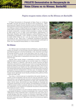 23
O “Projeto Demonstrativo de Recuperação de Matas Ciliares no rio Mimoso,
Bonito/MS”, executado pelo Instituto das Águas da Serra da Bodoquena – IASB e
patrocinado pelo Programa Petrobras Ambiental, através da Petrobras S/A, trata do
desenvolvimento de técnicas de recuperação de matas ciliares em propriedades rurais
no rio Mimoso em Bonito no Mato Grosso do Sul. O programa foi contemplado pela
seleção pública do Programa Petrobras Ambiental em 2006. A área de abrangência
do projeto compreende o município de Bonito, localizado no sudoeste do estado
de Mato Grosso do Sul, na região centro-oeste brasileira, especificamente, na
Microrregião Geográfica denominada Bodoquena ou Serra da Bodoquena. A Serra
da Bodoquena é considerada a maior extensão de florestas naturais preservada
do estado de Mato Grosso do Sul e uma das maiores áreas de floresta estacio-
nal decidual do país . Dessa forma, é considerada há décadas por organizações
governamentais e não-governamentais como a mais prioritária para preservação da
última área imaculada de Floresta Atlântica no interior do Brasil.
Rio Mimoso
O rio Mimoso nasce nas elevações da Serra da Bodoquena , possuindo 50 qui-
lomêtros de extensão é um dos principais afluentes responsáveis pela qualidade e
quantidade das águas do rio Formoso (considerado o mais importante curso d’água
do município de Bonito e um dos rios de maior beleza cênica do mundo em ra-
zão de suas águas cristalinas) e vem apresentando diversos sinais de degradação,
sendo que o principal deles é o desmatamento das matas ciliares e a diminuição do
volume de água.
Segundo Liliane Lacerda, bióloga e coordenadora do projeto, a proposta foi
elaborada devido à precária situação que se encontram alguns rios e córregos da
região, em especial o rio Mimoso, e pela falta de recursos financeiros de alguns
proprietários, principalmente os pequenos, para investir na recuperação dessas áreas
através do modelo convencional mais utilizado, o plantio de mudas. “Trata-se de um
projeto demonstrativo que trabalha com três unidades piloto ao longo do rio (que
vem sofrendo diferentes graus de perturbação), procurando desenvolver técnicas de
recuperação eficientes ecologicamente e de baixo custo. As estratégias utilizadas
para efeito de comparação quanto às vantagens econômicas e ecológicas, são: rege-
neração natural, regeneração natural induzida, semeadura direta, poleiros artificiais
e plantio de mudas”, disse
Para Liliane, o incentivo para que os proprietários não queiram desmatar no-
vamente as áreas recuperadas é feito por meio de cursos que estimulam o uso de
novas práticas e, que sendo aplicadas, aumentam a produtividade das propriedades.
“Queremos que mais de 50% de proprietários da região sejam capacitados pelos
cursos e dias de campo, demonstrando que essas estratégias de recuperação são
mais baratas, fazendo assim com que as demais 125 propriedades da microbacia do
rio Mimoso possam acreditar na proposta, aderindo a um dos modelos de recupera-
ção, implantando-o e se tornando um multiplicador das práticas conservacionistas
incentivadas pelo projeto”, afirmou.
Há dois anos proprietários rurais vêm recebendo assistência técnica, capacitação
e participando de palestras e reuniões de sensibilização. Até o momento, mais de
1.500 pessoas já foram mobilizadas sobre a importância das matas ciliares para a
proteção das águas. Além disso, o projeto vem realizando a implantação e avaliação
de técnicas diferenciadas de recuperação em propriedades rurais no Mimoso, onde
já foi feito o plantio de cerca de 1.500 mudas e mais de 10 mil sementes de espécies
florestais nativas.
Projeto recupera matas ciliares no Rio Mimoso em Bonito/Ms
Projeto Demonstrativo de Recuperação de
Matas Ciliares no rio Mimoso, Bonito/MS
 
