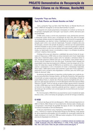 24
Campanha “Faça sua Parte.
Você Pode Plantar um Mundo Novinho em Folha”
Com a campanha “Faça sua Parte. Você Pode Plantar um Mundo Novinho em
Folha” o IASB vem divulgando as técnicas desenvolvidas no projeto
A campanha tem atraído proprietários interessados em conhecer as técnicas de
recuperação empregadas pela instituição e que buscam a melhor alternativa para
sua propriedade.
O IASB realiza visitas a convite dos proprietários rurais, distribuindo sementes
e oferecendo auxilio técnico para a recuperação da mata ciliar, além de divulgar
os resultados obtidos através da implantação das cinco técnicas de recuperação de
áreas degradadas, cujo objetivo é testar a viabilidade do modo de recuperação em-
pregado, assim como o seu custo de implantação. “O projeto completou dois anos
de execução, e durante este período de pesquisa, a técnica que está apresentando
melhores resultados no que se refere à rapidez e o custo da recuperação é o plantio
de sementes direto no solo. Entre as demais, está sendo testado o plantio direto de
mudas, na regeneração natural, na semeadura a lanço e na utilização de poleiros
artificiais”, ressaltou Liliane Lacerda.
A bióloga afirma que sem descartar a viabilidade das outras formas de recupe-
ração em longo prazo, o IASB realiza as visitas mostrando como foram implantadas
todas elas e mostrando passo-a-passo como foi realizada a semeadura direta no
solo, fazendo pequenos módulos para que os funcionários rurais possam testar a
técnica antes de implantá-la em uma área maior. “A principio foram visitadas três
propriedades rurais, duas nas margens do rio Mimoso e uma nas margens do rio For-
moso. Em todas elas a equipe do IASB sentiu-se satisfeita com a receptividade dos
caseiros e proprietários e com o entusiasmo em testar a metodologia implantada.
Desse modo, o IASB espera semear boas sementes e gerar bons frutos, ajudando o
proprietário rural a recuperar áreas degradadas e contribuir para uma melhor qua-
lidade de vida local”, disse.
As sementes são distribuídas em saquinhos, confeccionados com a ajuda de alu-
nos da escola Bonifácio Camargo Gomes e da Patrulha Florestinha. Nos saquinhos
é encontrado um passo-a-passo para o plantio, conforme metodologia utilizada no
projeto Matas Ciliares. E, visando não influenciar plantios homogêneos (de uma es-
pécie só), cada saquinho apresenta no mínimo 08 espécies diferentes típicas de Mata
Atlântica e Cerrado. “Como se trata de um gesto simples, apenas enterrar a semente
no chão, o IASB espera que mais de 50% das sementes distribuídas sejam plantadas
em beira de rios, córregos e nascentes, podendo germinar e garantir o nascimento
de mudas que irão contribuir com a conservação dos recursos hídricos do município”
finalizou Liliane.
Por meio do projeto o IASB oferece aos proprietários rurais e moradores da região
diversos cursos , como o de manejo de pastagens, controle de formigas cortadeiras.
O IASB
O Instituto das Águas da Serra da Bodoquena - IASB, constituído legalmente em
2002 em Bonito, Mato Grosso do Sul já desenvolveu diversas ações voltadas para
a recuperação e manutenção da qualidade das águas, do solo e da vegetação das
microbacias localizadas na Serra da Bodoquena.
Criado por proprietários rurais, empresários, ambientalistas e comunidade ribei-
rinha, o Instituto se originou da Associação Amigos do Rio Mimoso, onde pessoas
de vários segmentos preocupadas com as condições de conservação ambiental da
região começaram a se reunir em 1999 para buscar soluções a fim de minimizar o
processo de degradação do referido rio.
Para mais informações sobre o projeto e o instituto entrem em contato com
o IASB, localizado à Rua Cel. Pilad Rebuá, nº 1348, 2º Piso, Centro, Bonito/
MS, fone: (67) 3255-1920. Ou pelo website (www.iasb.org.br).
Projeto Demonstrativo de Recuperação de
Matas Ciliares no rio Mimoso, Bonito/MS
 