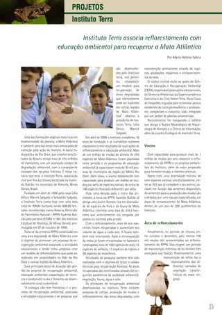 25
Projetos
Instituto Terra
Instituto Terra associa reflorestamento com
educação ambiental para recuperar a Mata Atlântica
Por Maria Helena Fabriz
Uma das formações vegetais mais ricas em
biodiversidade do planeta, a Mata Atlântica
é também uma das áreas mais ameaçadas de
extinção pela ação do homem. A bacia hi-
drográfica do Rio Doce, que envolve dois Es-
tados do Brasil e atinge mais de três milhões
de habitantes, vive um avançado estágio de
degradação ambiental, com a conseqüente
escassez dos recursos hídricos. É nesse ce-
nário que atua o Instituto Terra, associação
civil sem fins lucrativos, localizada na Fazen-
da Bulcão, no município de Aimorés, Minas
Gerais, Brasil.
Fundado em abril de 1998 pelo casal Lélia
Deluiz Wanick Salgado e Sebastião Salgado,
o Instituto Terra conta hoje com uma área
total de 709,84 hectares, sendo 608,69 hec-
tares reconhecidos como Reserva Particular
do Patrimônio Natural – RPPN Fazenda Bul-
cão pela portaria IEF/MG nº 081 (do Instituto
Estadual de Florestas, de Minas Gerais), pro-
mulgada em 07 de outubro de 1998.
Trata-se da primeira RPPN constituída em
uma área degradada de Mata Atlântica com
o objetivo de promover um processo de re-
cuperação ambiental associado a atividades
educacionais e tendo como proposta criar
um modelo de reflorestamento que pode ser
replicado em propriedades no Vale do Rio
Doce e outras regiões da Mata Atlântica.
Suas principais áreas de atuação são ges-
tão de projetos de recuperação ambiental,
educação ambiental, capacitação de técni-
cos e produtores rurais e fomento ao desen-
volvimento rural sustentável.
“A ecologia não tem fronteiras. E o pro-
cesso de recuperação ambiental, associado
a atividades educacionais e de pesquisa que
são desenvolvi-
dos pelo Instituto
Terra, nos permi-
tiu estabelecer
um modelo para
recuperação de
áreas degradadas
que efetivamente
pode ser replicado
em outras regiões
de Mata Atlân-
tica”, observa a
presidente do Ins-
tituto Terra, Lélia
Deluiz Wanick
Salgado.
Em abril de 2008 o Instituto completou 10
anos de fundação e já contabiliza números
expressivos como resultados de suas ações de
reflorestamento e educação ambiental. Mais
de um milhão de mudas de árvores de 293
espécies de Mata Atlântica foram plantadas
neste período e os programas de educação
ambiental já capacitaram mais de 30 mil pes-
soas de municípios da região do Médio Rio
Doce. Além disso, o viveiro estabelecido tem
capacidade para produzir um milhão de mu-
das por safra de espécies nativas, de cerca de
160 espécies florestais diferentes por safra.
Hoje, uma década após o início das ati-
vidades, a terra da RPPN Fazenda Bulcão já
abriga uma jovem floresta rica em diversida-
de de espécies da flora e da fauna de Mata
Atlântica, cobrindo uma área de 334,3 hec-
tares que anteriormente era ocupada por
pastos ou corroída pela erosão.
Com o reflorestamento, mais de seis nas-
centes foram recuperadas e aumentam seu
volume de água a cada ano. A fauna tam-
bém está retornando. Após a recomposição
da mata, já foram encontradas na fazenda e
catalogadas mais de 168 espécies de aves, 15
espécies de anfíbios, 15 espécies de répteis e
30 espécies de mamíferos.
Atividades de pesquisa também têm sido
realizadas com o objetivo de testar e validar
técnicas para recuperação florestal. As áreas
recuperadas são monitoradas através dos se-
guintes parâmetros de qualidade ambiental:
vegetação, fauna, água e solo.
As atividades de recuperação ambiental
desenvolvidas no Instituto Terra incluem
pesquisa de campo, produção de mudas e
reflorestamento das áreas degradadas, com
manutenção permanente através de capi-
nas, adubações, replantios e enriquecimen-
tos do solo.
O núcleo central inclui as sedes do Cen-
tro de Educação e Recuperação Ambiental
(CERA),responsávelpelasaçõeseducacionais,
da Gerência Ambiental, da Superintendência
Executiva e do Cine-Teatro Terra. Duas Casas
de Hóspedes, erguidas para acomodar alunos
residentes de curta permanência e professo-
res, completam o conjunto, todo integrado
por um jardim de plantas ornamentais.
Recentemente foi inaugurado o edifício
que abriga o Núcleo Museológico de Arque-
ologia de Aimorés e o Centro de Informação,
além da Lojinha Ecológica do Instituto Terra.
Viveiro
Com capacidade para produzir mais de 1
milhão de mudas por ano, abastece o reflo-
restamento da RPPN e os projetos ambien-
tais do Instituto, além de estar preparado
para fornecer mudas a clientes externos.
Opera com uma diversidade mínima de
cem espécies nativas simultaneamente, en-
tre as 293 que já compõem o seu acervo, va-
riável em função das sementes disponíveis.
As sementes para a produção das mudas são
coletadas por uma equipe especializada, em
áreas de remanescentes da Mata Atlântica,
dentro de um raio de 200 quilômetros do
Instituto.
Área de reflorestamento
Anualmente, no período de chuvas, en-
tre outubro e dezembro, pelo menos 130
mil mudas são acrescentadas ao reflores-
tamento da RPPN. Elas exigem um período
de manutenção intensiva de no mínimo três
anos para sua fixação. Posteriormente, uma
manutenção de refino faz o
repovoamento das di-
ferentes camadas de
vegetação caracte-
rísticas da mata ori-
ginal.
 