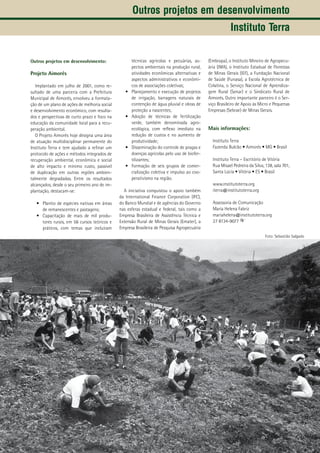 27
Outros projetos em desenvolvimento:
Projeto Aimorés
Implantado em julho de 2001, como re-
sultado de uma parceria com a Prefeitura
Municipal de Aimorés, envolveu a formata-
ção de um plano de ações de melhoria social
e desenvolvimento econômico, com resulta-
dos e perspectivas de curto prazo e foco na
educação da comunidade local para a recu-
peração ambiental.
O Projeto Aimorés hoje designa uma área
de atuação multidisciplinar permanente do
Instituto Terra e tem ajudado a refinar um
protocolo de ações e métodos integrados de
recuperação ambiental, econômica e social
de alto impacto e mínimo custo, passível
de duplicação em outras regiões ambien-
talmente degradadas. Entre os resultados
alcançados, desde o seu primeiro ano de im-
plantação, destacam-se:
Plantio de espécies nativas em áreas•	
de remanescentes e pastagens;
Capacitação de mais de mil produ-•	
tores rurais, em 56 cursos teóricos e
práticos, com temas que incluíram
técnicas agrícolas e pecuárias, as-
pectos ambientais na produção rural,
atividades econômicas alternativas e
aspectos administrativos e econômi-
cos de associações coletivas;
Planejamento e execução de projetos•	
de irrigação, barragens naturais de
contenção de água pluvial e obras de
proteção a nascentes;
Adoção de técnicas de fertilização•	
verde, também denominada agro-
ecológica, com reflexo imediato na
redução de custos e no aumento de
produtividade;
Disseminação do controle de pragas e•	
doenças agrícolas pelo uso de biofer-
tilizantes;
Formação de seis grupos de comer-•	
cialização coletiva e impulso ao coo-
perativismo na região.
A iniciativa conquistou o apoio também
da International Finance Corporation (IFC),
do Banco Mundial e de agências do Governo
nas esferas estadual e federal, tais como a
Empresa Brasileira de Assistência Técnica e
Extensão Rural de Minas Gerais (Emater), a
Empresa Brasileira de Pesquisa Agropecuária
(Embrapa), o Instituto Mineiro de Agropecu-
ária (IMA), o Instituto Estadual de Florestas
de Minas Gerais (IEF), a Fundação Nacional
de Saúde (Funasa), a Escola Agrotécnica de
Colatina, o Serviço Nacional de Aprendiza-
gem Rural (Senar) e o Sindicato Rural de
Aimorés. Outro importante parceiro é o Ser-
viço Brasileiro de Apoio às Micro e Pequenas
Empresas (Sebrae) de Minas Gerais.
Mais informações:
Instituto Terra
Fazenda Bulcão • Aimorés • MG • Brasil
Instituto Terra – Escritório de Vitória
Rua Misael Pedreira da Silva, 138, sala 701,
Santa Lúcia • Vitória • ES • Brasil
www.institutoterra.org
iterra@institutoterra.org
Assessoria de Comunicação
Maria Helena Fabriz
mariahelena@institutoterra.org
27 8134-9077
Outros projetos em desenvolvimento
Instituto Terra
Foto: Sebastião Salgado
 