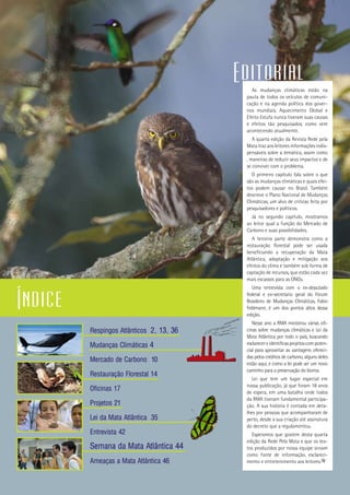 1
Respingos Atlânticos 2, 13, 36
Mudanças Climáticas 4
Mercado de Carbono 10
Restauração Florestal 14
Oficinas 17
Projetos 21
Lei da Mata Atlântica 35
Entrevista 42
Semana da Mata Atlântica 44
Ameaças a Mata Atlântica 46
As mudanças climáticas estão na
pauta de todos os veículos de comuni-
cação e na agenda política dos gover-
nos mundiais. Aquecimento Global e
Efeito Estufa nunca tiveram suas causas
e efeitos tão pesquisados, como vem
acontecendo atualmente.
A quarta edição da Revista Rede pela
Mata traz aos leitores informações indis-
pensáveis sobre a temática, assim como
, maneiras de reduzir seus impactos e de
se conviver com o problema.
O primeiro capítulo fala sobre o que
são as mudanças climáticas e quais efei-
tos podem causar no Brasil. Também
descreve o Plano Nacional de Mudanças
Climáticas, um alvo de criticas feita por
pesquisadores e políticos.
Já no segundo capítulo, mostramos
ao leitor qual a função do Mercado de
Carbono e suas possibilidades.
A terceira parte demonstra como a
restauração florestal pode ser usada
beneficiando a recuperação da Mata
Atlântica, adaptação e mitigação aos
efeitos do clima e também sob forma de
captação de recursos, que estão cada vez
mais escassos para as ONGs.
Uma entrevista com o ex-deputado
federal e ex-secretario geral do Fórum
Brasileiro de Mudanças Climáticas, Fabio
Feldmann, é um dos pontos altos dessa
edição.
Nesse ano a RMA ministrou várias ofi-
cinas sobre mudanças climáticas e Lei da
Mata Atlântica por todo o país, buscando
esclarecereidentificasprojetoscompoten-
cial para aproveitar as vantagens ofereci-
das pelos créditos de carbono, alguns deles
estão aqui, e como a lei pode ser um novo
caminho para a preservação do bioma.
Lei que tem um lugar especial em
nossa publicação, já que foram 18 anos
de espera, em uma batalha onde todos
da RMA tiveram fundamental participa-
ção. A sua história é contada em deta-
lhes por pessoas que acompanharam de
perto, desde a sua criação até assinatura
do decreto que a regulamentou.
Esperamos que gostem desta quarta
edição da Rede Pela Mata e que os tex-
tos produzidos por nossa equipe sirvam
como fonte de informação, esclareci-
mento e entretenimento aos leitores.
Índice
Editorial
 
