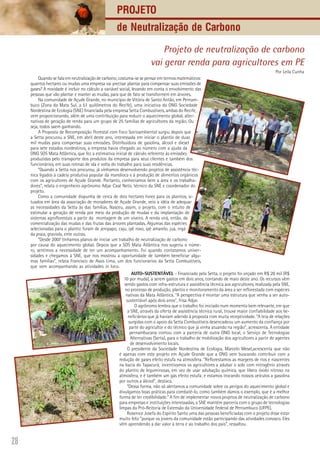 28
Projeto de neutralização de carbono
vai gerar renda para agricultores em PE
Por Leila Cunha
Quando se fala em neutralização de carbono, costuma-se se pensar em termos matemáticos:
quantos hectares ou mudas uma empresa vai precisar plantar para compensar suas emissões de
gases? A novidade é incluir no cálculo a variável social, levando em conta o envolvimento das
pessoas que vão plantar e manter as mudas, para que de fato se transformem em árvores.
Na comunidade de Açude Grande, no município de Vitória de Santo Antão, em Pernam-
buco (Zona da Mata Sul, a 51 quilômetros do Recife), uma iniciativa da ONG Sociedade
Nordestina de Ecologia (SNE) financiada pela empresa Setta Combustíveis, ambas do Recife,
vem proporcionando, além de uma contribuição para reduzir o aquecimento global, alter-
nativas de geração de renda para um grupo de 25 famílias de agricultores da região. Ou
seja, todos saem ganhando.
A Proposta de Recomposição Florestal com Foco Socioambiental surgiu depois que
a Setta procurou a SNE, em abril deste ano, interessada em iniciar o plantio de duas
mil mudas para compensar suas emissões. Distribuidora de gasolina, álcool e diesel
para sete estados nordestinos, a empresa havia chegado ao número com a ajuda da
ONG SOS Mata Atlântica, que fez a estimativa inicial de cálculo referente às emissões
produzidas pelo transporte dos produtos da empresa para seus clientes e também dos
funcionários, em suas rotinas de ida e volta do trabalho para suas residências.
“Quando a Setta nos procurou, já vínhamos desenvolvendo projetos de assistência téc-
nica ligados à cadeia produtiva popular da mandioca e à produção de alimentos orgânicos
com os agricultores de Açude Grande. Portanto, conhecíamos bem a área e os trabalha-
dores”, relata o engenheiro agrônomo Adjar Casé Neto, técnico da SNE e coordenador do
projeto.
Como a comunidade dispunha de cerca de dois hectares livres para os plantios, si-
tuados em área da associação de moradores de Açude Grande, veio a idéia de adequar
as necessidades da Setta às das famílias. Nasceu, assim, o projeto, com o intuito de
estimular a geração de renda por meio da produção de mudas e da implantação de
sistemas agroflorestais a partir da montagem de um viveiro. A renda virá, então, da
comercialização das mudas e das frutas das àrvores plantadas. Algumas das espécies
selecionadas para o plantio foram de jenipapo, caju, ipê roxo, ipê amarelo, juá, ingá
da praia, graviola, ente outras.
“Desde 2007 tínhamos planos de iniciar um trabalho de neutralização de carbono
por causa do aquecimento global. Depois que a SOS Mata Atlântica nos sugeriu o núme-
ro, sentimos a necessidade de ter um acompanhamento. Foi quando contatamos univer-
sidades e chegamos à SNE, que nos mostrou a oportunidade de também beneficiar algu-
mas famílias”, relata Francisco de Assis Lima, um dos funcionários da Setta Combustíveis,
que vem acompanhando as atividades in loco.
AUTO-SUSTENTÁVEL - Financiado pela Setta, o projeto foi orçado em R$ 20 mil (R$
10 por muda), a serem gastos em dois anos, contando de maio deste ano. Os recursos vêm
sendo gastos com infra-estrutura e assistência técnica aos agricultores, realizada pela SNE,
no processo de produção, plantio e monitoramento da área a ser reflorestada com espécies
nativas da Mata Atlântica. “A perspectiva é montar uma estrutura que venha a ser auto-
sustentável após dois anos”, frisa Adjar.
O agrônomo lembra que o trabalho foi iniciado num momento bem relevante, em que
a SNE, através da oferta de assistência técnica rural, trouxe maior confiabilidade aos be-
neficiários que já haviam aderido à proposta com muita receptividade. “A teia de relações
surgidas com o apoio da Setta Combustíveis desencadeou um aumento da confiança por
parte do agricultor e do técnico que já vinha atuando na região”, acrescenta. A entidade
pernambucana contou com a parceria de outra ONG local, o Serviço de Tecnologias
Alternativas (Serta), para o trabalho de mobilização dos agricultores a partir de agentes
de desenvolvimento locais.
O presidente da Sociedade Nordestina de Ecologia, Marcelo Mesel,acrescenta que não
é apenas com este projeto em Açude Grande que a ONG vem buscando contribuir com a
redução de gases efeito estufa na atmosfera. “Reflorestamos as margens de rios e nascentes
na bacia do Tapacurá; incentivamos os agricultores a adubar o solo com nitrogênio através
do plantio de leguminosas, em vez de usar adubação química, que libera óxido nitroso na
atmosfera, e é também um gás efeito estufa; e estamos trocando nossos veículos a gasolina
por outros a álcool”, destaca.
“Dessa forma, não só alertamos a comunidade sobre os perigos do aquecimento global e
divulgamos boas práticas para combatê-lo, como também damos o exemplo, que é a melhor
forma de ter credibilidade.” A fim de implementar novos projetos de neutralização de carbono
para empresas e instituições interessadas, a SNE mantém parceria com o grupo de tecnologias
limpas da Pró-Reitoria de Extensão da Universidade Federal de Pernambuco (UFPE).
Rosenice Josefa do Espírito Santo uma das pessoas beneficiadas com o projeto disse estar
muito feliz “porque os jovens da comunidade estão participando das atividades conosco. Eles
vêm aprendendo a dar valor à terra e ao trabalho dos pais”, ressaltou.
Projeto
de Neutralização de Carbono
 