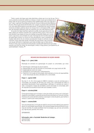 29
“Antes a gente não ligava para estas plantinhas, achava que era só pé de pau. Com o
viveiro, estamos envolvendo também as crianças e criando novas oportunidades de em-
prego. Cada vez que os jovens se envolvem neste trabalho,estão tendo uma visão de fu-
turo”, disse o agricultor Paulo Manoel da Silva de 23 anos. Já Adriana da Silva Medeiros,
22 anos, filha de agricultores beneficiados com o projeto, as pessoas estão aprendendo
a ter uma visão diferenciada de outros agricultores. “A importância do viveiro é porque,
através da atividade, podemos educar as crianças. Com a orientação da SNE, a gente
quer dar educação ambiental a elas, pra crescerem com uma visão diferente, disse.”
De acordo com Adjar Casé Neto, agrônomo da SNE, muitos agricultores têm rela-
tado a alegria por estarem contando com a ajuda dos filhos, já que o mais comum é
estes deixarem suas regiões em busca de emprego nas grandes cidades, por conside-
rarem a agricultura uma atividade sem valor. “Ao longo dos três mutirões realizados
até agora (para construir as cercas em torno dos plantios e para a produção das
mudas), todos dentro de um contexto socioeducativo focado no estímulo ao asso-
ciativismo, temos observado grande motivação dos agricultores. Logo montaram
uma equipe definindo os responsáveis para cada atividade, seja na coleta das se-
mentes na mata, seja no processo de manutenção, movidos pela esperança de que esteja
surgindo uma fonte de renda e de alimentação a médio e longo prazos e, principalmente, de
sustentabilidade”, finalizou.
RESUMO DAS REALIZADAS EM AÇUDE GRANDE
Etapa 1 e 2 – julho/ 2008
Realização de seminário de apresentação do projeto na comunidade, que inclui:
Identificação e delimitação da área de plantio;•	
Apresentação de curso de viveiristas na comunidade com carga horária de 20h;•	
Implantação de viveiro de mudas;•	
Produção de 2 mil mudas para o reflorestamento;•	
Plantio de 2 mil mudas na comunidade, sendo assinado um termo de responsabilida-•	
de de manutenção das áreas cultivadas com a comunidade.
Etapa 3 – agosto/ 2008
Nos dias 11, 15, 18 e 22 de agosto de 2008 foi realizado o curso de viveiristas para a
comunidade, com duração de 20 horas, que contou com a participação de todos os
agricultores beneficiários. Foram apresentadas a definição e a estrutura do viveiro e
todo o cronograma e etapas das atividades a serem executadas na comunidade, além
da importância da escolha do local onde será instalado o viveiro.
Etapa 4 – setembro/2008
Construção do espaço que irá compor o viveiro de mudas, que contou com a total parti-
cipação da comunidade e a presença dos beneficiários do projeto em forma de mutirões.
A estrutura foi construída bem próxima à associação e à área de plantio, para facilitar o
manejo e o plantio das mudas produzidas.
Etapa 5 – outubro/2008
Início da produção das 2 mil mudas de espécies nativas da mata atlântica para posterior
plantio na comunidade Açude Grande, com total participação dos beneficiários em pro-
cesso de mutirões. As mudas escolhidas foram de jenipapo, caju, ipê roxo, ipê amarelo,
juá, ingá da praia, graviola, ente outras.
DEPOIMENTOS
Informações sobre a Sociedade Nordestina de Ecologia:
www.sne.org.br
(81) 3231.5242
 