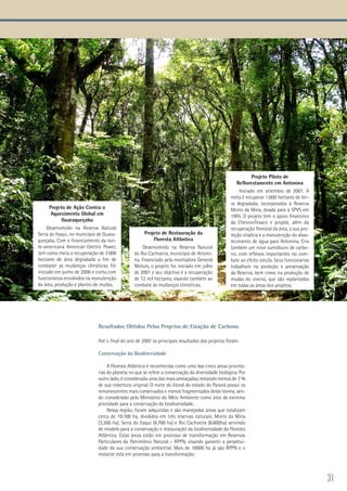 31
Projeto de Ação Contra o
Aquecimento Global em
Guaraqueçaba
Desenvolvido na Reserva Natural
Serra do Itaqui, no município de Guara-
queçaba. Com o financiamento da nor-
te-americana American Electric Power,
tem como meta a recuperação de 7.000
hectares de área degradada a fim de
combater as mudanças climáticas. Foi
iniciado em junho de 2000 e conta com
funcionários envolvidos na manutenção
da área, produção e plantio de mudas.
Projeto de Restauração da
Floresta Atlântica
Desenvolvido na Reserva Natural
do Rio Cachoeira, município de Antoni-
na. Financiado pela montadora General
Motors, o projeto foi iniciado em julho
de 2001 e seu objetivo é a recuperação
de 12 mil hectares, visando também ao
combate às mudanças climáticas.
Projeto Piloto de
Reflorestamento em Antonina
Iniciado em setembro de 2001. A
meta é recuperar 1.000 hectares de ter-
ra degradada, incorporados à Reserva
Morro da Mina, doada para a SPVS em
1995. O projeto tem o apoio financeiro
da ChevronTexaco e propõe, além da
recuperação florestal da área, a sua pro-
teção vitalícia e a manutenção do abas-
tecimento de água para Antonina. Cria
também um novo sumidouro de carbo-
no, com reflexos importantes no com-
bate ao efeito estufa. Seus funcionários
trabalham na proteção e preservação
da Reserva, bem como na produção de
mudas do viveiro, que são replantadas
em todas as áreas dos projetos.
Resultados Obtidos Pelos Projetos de Fixação de Carbono
Até o final do ano de 2007 os principais resultados dos projetos foram:
Conservação da Biodiversidade
A Floresta Atlântica é reconhecida como uma das cinco áreas prioritá-
rias do planeta no que se refere a conservação da diversidade biológica. Por
outro lado, é considerada uma das mais ameaçadas, restando menos de 7 %
de sua cobertura original. O norte do litoral do estado do Paraná possui os
remanescentes mais conservados e menos fragmentados deste bioma, sen-
do considerado pelo Ministério do Meio Ambiente como área de extrema
prioridade para a conservação da biodiversidade.
Nessa região, foram adquiridas e são manejadas áreas que totalizam
cerca de 19.100 ha, divididos em três reservas naturais: Morro da Mina
(3.300 ha), Serra do Itaqui (6.700 ha) e Rio Cachoeira (8.600ha) servindo
de modelo para a conservação e restauração da biodiversidade da Floresta
Atlântica. Estas áreas estão em processo de transformação em Reservas
Particulares do Patrimônio Natural – RPPN, visando garantir a perpetui-
dade da sua conservação ambiental. Mais de 10000 ha já são RPPN e o
restante está em processo para a transformação.
 