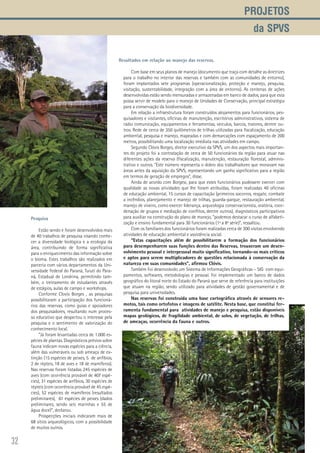 32
Projetos
da SPVS
Resultados em relação ao manejo das reservas.
Com base em seus planos de manejo (documento que traça com detalhe as diretrizes
para o trabalho no interior das reservas e também com as comunidades de entorno),
foram implantados sete programas (operacionalização, proteção e manejo, pesquisa,
visitação, sustentabilidade, integração com a área de entorno). As centenas de ações
desenvolvidas estão sendo mensuradas e armazenadas em banco de dados, para que esta
possa servir de modelo para o manejo de Unidades de Conservação, principal estratégia
para a conservação da biodiversidade.
Em relação a infraestrutura foram construídos alojamentos para funcionários, pes-
quisadores e visitantes, oficinas de manutenção, escritórios administrativos, sistema de
rádio comunicação, equipamentos e ferramentas, veículos, barcos, tratores, dentre ou-
tros. Rede de cerca de 350 quilômetros de trilhas utilizadas para fiscalização, educação
ambiental, pesquisa e manejo, mapeadas e com demarcações com espaçamento de 200
metros, possibilitando uma localização imediata nas atividades em campo.
Segundo Clóvis Borges, diretor executivo da SPVS, um dos aspectos mais importan-
tes do projeto foi a contratação de cerca de 50 funcionários da região para atuar nas
diferentes ações da reserva (fiscalização, manutenção, restauração florestal, adminis-
trativo e outros. “Este número representa o dobro dos trabalhadores que moravam nas
áreas antes da aquisição da SPVS, representando um ganho significativo para a região
em termos de geração de empregos”, disse.
Ainda de acordo com Borgesi, para que estes funcionários pudessem exercer com
qualidade as novas atividades que lhe foram atribuídas, foram realizadas 40 oficinas
de educação ambiental, 15 cursos de capacitação (primeiros socorros, resgate, combate
a incêndios, planejamento e manejo de trilhas, guarda-parque, restauração ambiental,
manejo de viveiro, como exercer liderança, arqueologia conservacionista, oratória, coor-
denação de grupos e mediação de conflitos, dentre outros), diagnósticos participativos
para auxiliar na construção do plano de manejo, “podemos destacar o curso de alfabeti-
zação e ensino fundamental para 30 funcionários (1ª a 8ª série)”, ressaltou.
Com os familiares dos funcionários foram realizadas cerca de 300 visitas envolvendo
atividades de educação ambiental e assistência social.
“Estas capacitações além de possibilitarem a formação dos funcionários
para desempenharem suas funções dentro das Reservas, trouxeram um desen-
volvimento pessoal e interpessoal muito significativo, tornando-os mais críticos
e aptos para serem multiplicadores de questões relacionada à conservação da
natureza em suas comunidades”, afirmou Clóvis.
Também Foi desenvolvido um Sistema de Informações Geográficas – SIG com equi-
pamentos, softwares, metodologias e pessoal. Foi implementado um banco de dados
geográfico do litoral norte do Estado do Paraná que serve de referência para instituições
que atuam na região, sendo utilizado para atividades de gestão governamental e de
pesquisa para universidades.
Nas reservas foi construída uma base cartográfica através de sensores re-
motos, tais como ortofotos e imagens de satélite. Nesta base, que constitui fer-
ramenta fundamental para atividades de manejo e pesquisa, estão disponíveis
mapas geológicos, de fragilidade ambiental, de solos, de vegetação, de trilhas,
de ameaças, ocorrência da fauna e outros.
Pesquisa
Estão sendo e foram desenvolvidos mais
de 40 trabalhos de pesquisa visando conhe-
cer a diversidade biológica e a ecologia da
área, contribuindo de forma significativa
para o enriquecimento das informação sobre
o bioma. Estes trabalhos são realizados em
parceria com vários departamentos da Uni-
versidade Federal do Paraná, Tuiuti do Para-
ná, Estadual de Londrina, permitindo tam-
bém, o treinamento de estudantes através
de estágios, aulas de campo e workshops.
Conforme Clovis Borges , as pesquisas
possibilitaram a participação dos funcioná-
rios das reservas, como guias e apoiadores
dos pesquisadores, resultando num proces-
so educativo que despertou o interesse pela
pesquisa e o sentimento de valorização do
conhecimento local.
“Já foram levantadas cerca de 1.000 es-
pécies de plantas. Diagnósticos prévios sobre
fauna indicam novas espécies para a ciência,
além das vulneráveis ou sob ameaça de ex-
tinção (15 espécies de peixes, 5 de anfíbios,
2 de répteis, 18 de aves e 18 de mamíferos).
Nas reservas foram listadas 245 espécies de
aves (com ocorrência provável de 407 espé-
cies), 31 espécies de anfíbios, 30 espécies de
répteis (com ocorrência provável de 45 espé-
cies), 52 espécies de mamíferos (resultados
preliminares), 61 espécies de peixes (dados
preliminares, sendo seis marinhas e 55 de
água doce)”, declarou.
Prospecções iniciais indicaram mais de
68 sítios arqueológicos, com a possibilidade
de muitos outros.
 